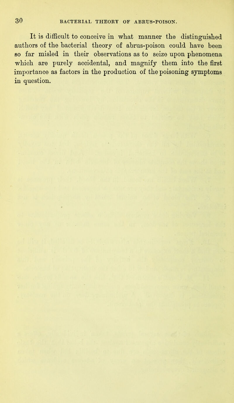 It is difficult to conceive in what manner the distinguished authors of the bacterial theory of ahrus-poison could have been so far misled in their observations as to seize upon phenomena which are purely accidental, and magnify them into the first importance as factors in the production of the poisoning symptoms in question.