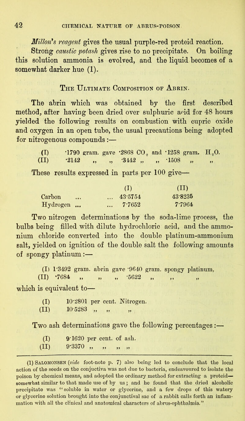 Milton's reagent gives the usual purple-red proteid reaction. Strong caustic potash gives rise to no precipitate. On boiling this solution ammonia is evolved, and the liquid becomes of a somewhat darker hue (1). The Ultimate Composition of Abrin. The abrin which was obtained by the first described method, after having been dried over sulphuric arid for 48 hours yielded the following results on combustion with cupric oxide and oxygen in an open tube, the usual precautions being adopted for nitrogenous compounds :— (I) *1790 gram, gave *2868 C02 and ’1258 gram. H20. (II) -2142 „ „ -3442 „ „ -1508 „ These results expressed in parts per 100 give— (I) (II) Carbon ... ... 43*5754 43*8235 Hydrogen ... ... 7*7652 7*7964 Two nitrogen determinations by the soda-lime process, the bulbs being filled with dilute hydrochloric acid, and the ammo- nium chloride converted into the double platinum-ammonium salt, yielded on ignition of the double salt the following amounts of spongy platinum :— (I) 1*3492 gram, abrin gave *9640 gram, spongy platinum, (II) *7684 „ „ „ *5622 „ which is equivalent to— (I) 10*2801 per cent. Nitrogen. (II) 105283 „ „ Two ash determinations gave the following percentages :— (I) 9*1620 per cent, of ash. (II) 9*3370 „ „ „ „ (1) Salomonsen {vide, foot-note p. 7) also being led to conclude that the local action of the seeds on the conjuctiva was not due to bacteria, endeavoured to isolate the poison by chemical means, and adopted the ordinary method for extracting a proteid— somewhat similar to that made use of by us ; and he found that the dried alcoholic precipitate was “soluble in water or glycerine, and a few drops of this watery or glycerine solution brought into the conjunctival sac of a rabbit calls forth an inflam- mation with all the clinical and anatomical characters of abrus-ophthalmia.”