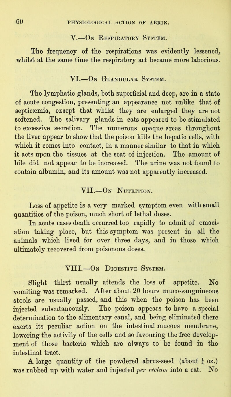 Y.—On Respiratory System. The frequency of the respirations was evidently lessened, whilst at the same time the respiratory act became more laborious, YI.—On Glandular System. The lymphatic glands, both superficial and deep, are in a state of acute congestion, presenting an appearance not unlike that of septicaemia, except that whilst they are enlarged they are not softened. The salivary glands in cats appeared to be stimulated to excessive secretion. The numerous opaque sreas throughout the liver appear to show that the poison kills the hepatic cells, with which it comes into contact, in a manner similar to that in which it acts upon the tissues at the seat of injection. The amount of bile did not appear to be increased. The urine was not found to contain albumin, and its amount was not apparently increased. YII.—On Nutrition. Loss of appetite is a very marked symptom even with small quantities of the poison, much short of lethal doses. In acute cases death occurred too rapidly to admit of emaci- ation taking place, but this symptom was present in all the animals which lived for over three days, and in those which ultimately recovered from poisonous doses. YIII.—On Digestive System. Slight thirst usually attends the loss of appetite. No vomiting was remarked. After about 20 hours muco-sanguineous stools are usually passed, and this when the poison has been injected subcutaneously. The poison appears to have a special determination to the alimentary canal, and being eliminated there exerts its peculiar action on the intestinal mucous membrane, lowering the activity of the cells and so favouring the free develop- ment of those bacteria which are always to be found in the intestinal tract. A large quantity of the powdered abrus-seed (about \ oz.) was rubbed up with water and injected per rectum into a cat. No