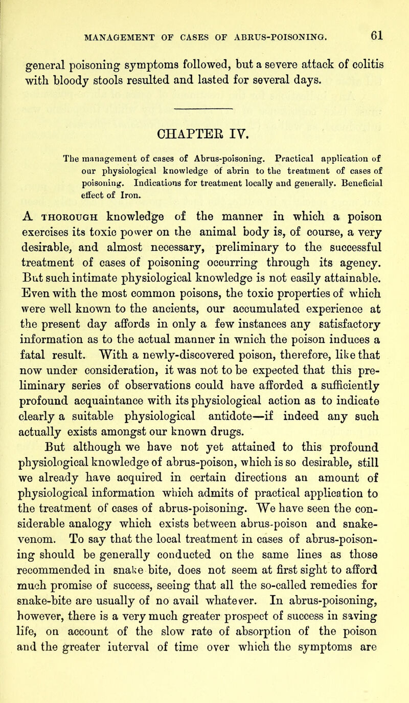 general poisoning symptoms followed, but a severe attack of colitis with bloody stools resulted and lasted for several days. CHAPTER IV. The management of cases of Abrus-poisoning. Practical application of our physiological knowledge of abrin to the treatment of cases of poisoning. Indications for treatment locally and generally. Beneficial effect of Iron. A thorough knowledge of the manner in which a poison exercises its toxic power on the animal body is, of course, a very desirable, and almost necessary, preliminary to the successful treatment of cases of poisoning occurring through its agency. But such intimate physiological knowledge is not easily attainable. Even with the most common poisons, the toxic properties of which were well known to the ancients, our accumulated experience at the present day affords in only a few instances any satisfactory information as to the actual manner in wnich the poison induces a fatal result. With a newly-discovered poison, therefore, like that now under consideration, it was not to be expected that this pre- liminary series of observations could have afforded a sufficiently profound acquaintance with its physiological action as to indicate clearly a suitable physiological antidote—if indeed any such actually exists amongst our known drugs. But although we have not yet attained to this profound physiological knowledge of abrus-poison, which is so desirable, still we already have acquired in certain directions an amount of physiological information which admits of practical application to the treatment of cases of abrus-poisoning. We have seen the con- siderable analogy which exists between abrus-poison and snake- venom. To say that the local treatment in cases of abrus-poison- ing should be generally conducted on the same lines as those recommended in snake bite, does not seem at first sight to afford much promise of success, seeing that all the so-called remedies for snake-bite are usually of no avail whatever. In abrus-poisoning, however, there is a very much greater prospect of success in saving life, on account of the slow rate of absorption of the poison and the greater interval of time over which the symptoms are