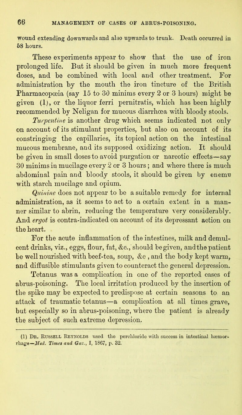 wound extending downwards and also upwards to trunk. Death occurred in 58 hours. These experiments appear to show that the use of iron prolonged life. But it should be given in much more frequent doses, and be combined with local and other treatment. For administration by the mouth the iron tincture of the British Pharmacopoeia (say 15 to 30 minims every 2 or 3 hours) might be given (1), or the liquor ferri pernitratis, which has been highly recommended by Neligan for mucous diarrhoea with bloody stools. Turpentine is another drug which seems indicated not only on account of its stimulant properties, but also on account of its constringing the capillaries, its topical action on the intestinal mucous membrane, and its supposed oxidizing action. It should be given in small doses to avoid purgation or narcotic effects—say 30 minims in mucilage every 2 or 3 hours; and where there is much abdominal pain and bloody stools, it should be given by enemu with starch mucilage and opium. Quinine does not appear to be a suitable remedy for internal administration, as it seems to act to a certain extent in a man- ner similar to abrin, reducing the temperature very considerably. And ergot is contra-indicated on account of its depressant action on the heart. For the acute inflammation of the intestines, milk and demul- cent drinks, viz., eggs, flour, fat, &c., should be given, and the patient be well nourished with beef-tea, soup, &c , and the body kept warm, and diffusible stimulants given to counteract the general depression. Tetanus was a complication in one of the reported cases of abrus-poisoning. The local irritation produced by the insertion of the spike may be expected to predispose at certain seasons to an attack of traumatic tetanus—a complication at all times grave, but especially so in abrus-poisoning, where the patient is already the subject of such extreme depression. (1) Dr. Russell Reynolds used the perchloride with success in intestinal haemor- rhage—JUW. Times and Gaz., I, 1867, p. 32.