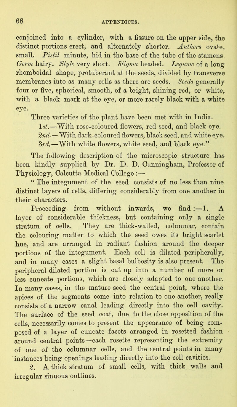 conjoined into a cylinder, with a fissure on the upper side, the distinct portions erect, and alternately shorter. Anthers ovate, small. Pistil minute, hid in the base of the tube of the. stamens Germ hairy. Style very short. Stigma headed. Legume of a long rhomboidal shape, protuberant at the seeds, divided by transverse membranes into as many cells as there are seeds. Seeds generally four or five, spherical, smooth, of a bright, shining red, or white, with a black mark at the eye, or more rarely black with a white eye. Three varieties of the plant have been met with in India. 1st.—With rose-coloured flowers, red seed, and black eye. 2nd-—With dark-coloured flowers, black seed, and white eye. 3rd.—With white flowers, white seed, and black eye.” The following description of the microscopic structure has been kindly supplied by Dr. D. D. Cunningham, Professor of Physiology, Calcutta Medical College :— “ The integument of the seed consists of no less than nine distinct layers of cells, differing considerably from one another in their characters. Proceeding from without inwards, we find :—1. A. layer of considerable thickness, but containing only a single stratum of cells. They are thick-walled, columnar, contain the colouring matter to which the seed owes its bright scarlet hue, and are arranged in radiant fashion around the deeper portions of the integument. Each cell is dilated peripherally, and in many cases a slight basal bulbosity is also present. The peripheral dilated portion is cut up into a number of more or less cuneate portions, which are closely adapted to one another. In many cases, in the mature seed the central point, where the apices of the segments come into relation to one another, really consists of a narrow canal leading directly into the cell cavity. The surface of the seed coat, due to the close opposition of the cells, necessarily comes to present the appearance of being com- posed of a layer of cuneate facets arranged in rosetted fashion around central points—each rosette representing the extremity of one of the columnar cells, and the central points in many instances being openings leading directly into the cell cavities. 2. A thick stratum of small cells, with thick walls and irregular sinuous outlines.