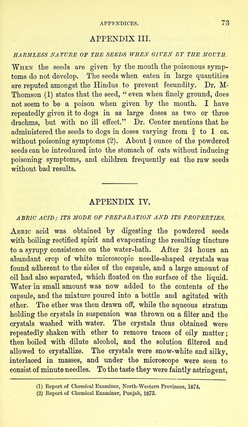 APPENDIX III. HA R ML ESS NATURE OF THE SEEDS WHEN GIVEN BY THE MOUTH. When the seeds are given by the mouth the poisonous symp- toms do not develop. The seeds when eaten in large quantities are reputed amongst the Hindus to prevent fecundity. Dr. M- Thomson (1) states that the seed, “ even when finely ground, does not seem to he a poison when given by the mouth. I have repeatedly given it to dogs in as large doses as two or three drachms, but with no ill effect.” Dr. Center mentions that he administered the seeds to dogs in doses varying from f to 1 oz. without poisoning symptoms (2). About J ounce of the powdered seeds can be introduced into the stomach of cats without inducing poisoning symptoms, and children frequently eat the raw seeds without bad results. APPENDIX IY. ABR1C ACID; ITS MODE OF PREPARATION AND ITS PROPERTIES. Abric acid was obtained by digesting the powdered seeds with boiling rectified spirit and evaporating the resulting tincture to a syrupy consistence on the water-bath. After 24 hours an abundant crop of white microscopic needle-shaped crystals was found adherent to the sides of the capsule, and a large amount of oil had also separated, which floated on the surface of the liquid. Water in small amount was now added to the contents of the capsule, and the mixture poured into a bottle and agitated with ether. The ether was then drawn off, while the aqueous stratum holding the crystals in suspension was thrown on a filter and the crystals washed with water. The crystals thus obtained were repeatedly shaken with ether to remove traces of oily matter; then boiled with dilute alcohol, and the solution filtered and allowed to crystallize. The crystals were snow-white and silky, interlaced in masses, and under the microscope were seen to consist of minute needles. To the taste they were faintly astringent, (1) Report of Chemical Examiner, North-Western Provinces, 1874. (2) Report of Chemical Examiner, Punjab, 1873.