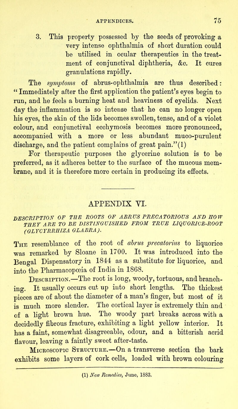 3. This property possessed by the seeds of provoking a very intense ophthalmia of short duration could be utilised in ocular therapeutics in the treat- ment of conjunctival diphtheria, &c. It cures granulations rapidly. The symptoms of abrus-ophthalmia are thus described: “ Immediately after the first application the patient’s eyes begin to run, and he feels a burning heat and heaviness of eyelids. Next day the inflammation is so intense that he can no longer open his eyes, the skin of the lids becomes swollen, tense, and of a violet colour, and conjunctival ecchymosis becomes more pronounced, accompanied with a more or less abundant muco-purulent discharge, and the patient complains of great pain.”(l) For therapeutic purposes the glycerine solution is to be preferred, as it adheres better to the surface of the mucous mem- brane, and it is therefore more certain in producing its effects. . APPENDIX YI. DESCRIPTION OF TEE ROOTS OF ABRUS PRECATORIOUS AND HOW THEY ARE TO BE DISTINGUISHED FROM TRUE LIQUORICE-ROOT (GLYCYRRHIZA GLABRA). The resemblance of the root of abrus precatorius to liquorice was remarked by Sloane in 1700. It was introduced into the Bengal Dispensatory in 1844 as a substitute for liquorice, and into the Pharmacopoeia of India in 1868. Description.—The root is long, woody, tortuous, and branch- ing. It usually occurs cut up into short lengths. The thickest pieces are of about the diameter of a man’s finger, but most of it is much more slender. The cortical layer is extremely thin and of a light brown hue. The woody part breaks across with a decidedly fibrous fracture, exhibiting a light yellow interior. It has a faint, somewhat disagreeable, odour, and a bitterish acrid flavour, leaving a faintly sweet after-taste. Microscopic Structure.—On a transverse section the bark exhibits some layers of cork cells, loaded with brown colouring (1) New Remedies, June, 1883.