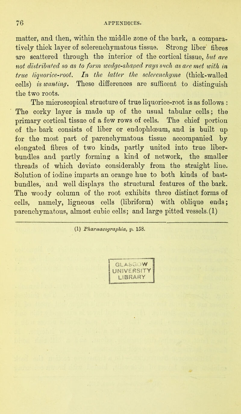 matter, and then, within the middle zone of the hark, a compara- tively thick layer of sclerenchymatous tissue. Strong liber fibres are scattered through the interior of the cortical tissue, but are not distributed so as to form wedge-shaped rays such as are met with in true liquorice-root. In the latter the sclerenchyme (thick-walled cells) is wanting. These differences are sufficent to distinguish the two roots. The microscopical structure of true liquorice-root is as follows : The corky layer is made up of the usual tabular cells; the primary cortical tissue of a few rows of cells. The chief portion of the bark consists of liber or endophloeum, and is built up for the most part of parenchymatous tissue accompanied by elongated fibres of two kinds, partly united into true liber- bundles and partly forming a kind of network, the smaller threads of which deviate considerably from the straight line. Solution of iodine imparts an orange hue to both kinds of bast- bundles, and well displays the structural features of the bark. The woody column of the root exhibits three distinct forms of cells, namely, ligneous cells (libriform) with oblique ends; parenchymatous, almost cubic cells; and large pitted vessels.(1) (1) Pharmacographia, p. 158. GLASGOW UNIVERSITY LIBRARY