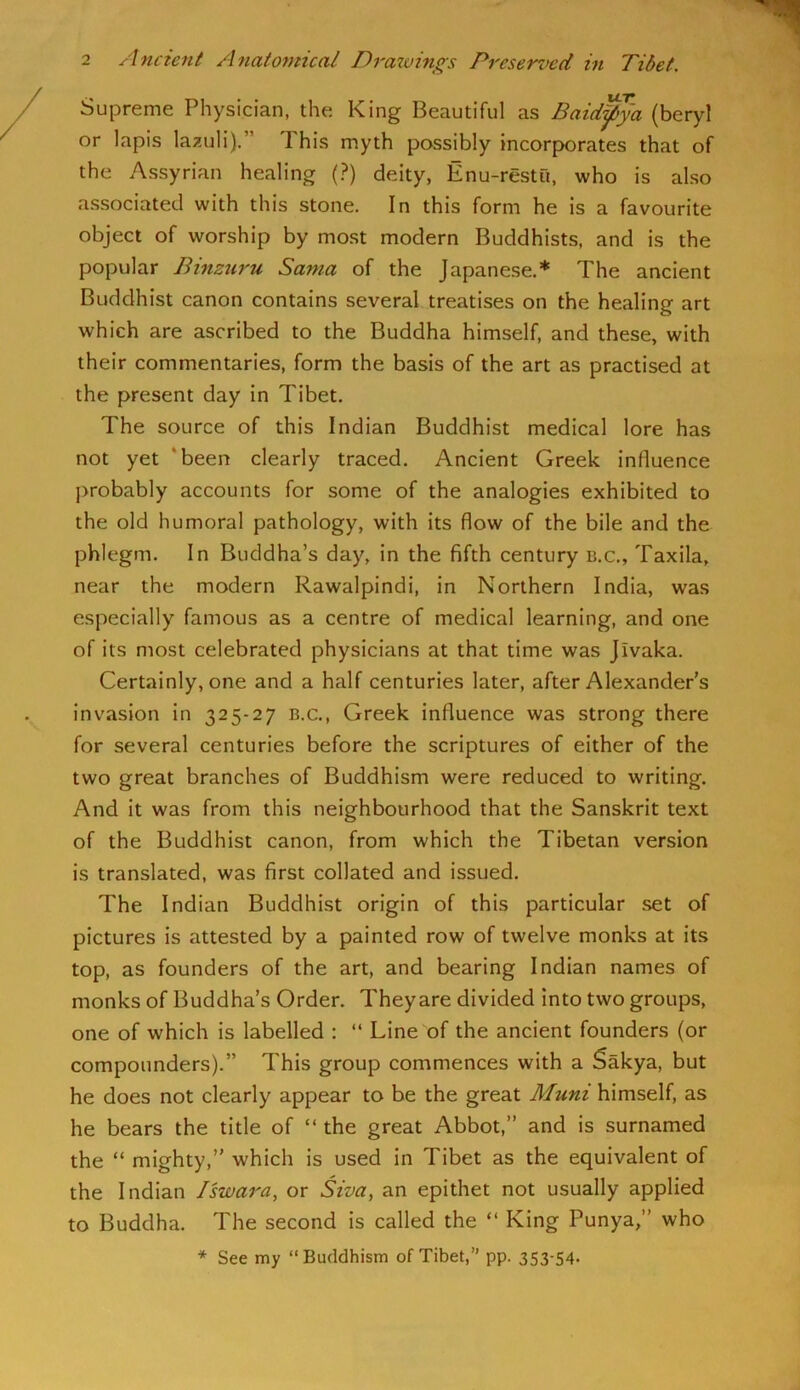 Supreme Physician, the King Beautiful as Baid^ya (beryl or lapis lazuli).” This myth possibly incorporates that of the Assyrian healing (.?) deity, Enu-restu, who is also associated with this stone. In this form he is a favourite object of worship by most modern Buddhists, and is the popular Binzuru Santa of the Japanese.* The ancient Buddhist canon contains several treatises on the healing art which are ascribed to the Buddha himself, and these, with their commentaries, form the basis of the art as practised at the present day in Tibet. The source of this Indian Buddhist medical lore has not yet ‘been clearly traced. Ancient Greek influence j>robably accounts for some of the analogies exhibited to the old humoral pathology, with its flow of the bile and the phlegm. In Buddha’s day, in the fifth century b.c., Taxila, near the modern Rawalpindi, in Northern India, was especially famous as a centre of medical learning, and one of its most celebrated physicians at that time was Jivaka. Certainly, one and a half centuries later, after Alexander's invasion in 325-27 b.c., Greek influence was strong there for several centuries before the scriptures of either of the two great branches of Buddhism were reduced to writing. And it was from this neighbourhood that the Sanskrit text of the Buddhist canon, from which the Tibetan version is translated, was first collated and issued. The Indian Buddhi.st origin of this particular set of pictures is attested by a painted row of twelve monks at its top, as founders of the art, and bearing Indian names of monks of Buddha’s Order. They are divided into two groups, one of which is labelled : “ Line of the ancient founders (or compounders).” This group commences with a Sakya, but he does not clearly appear to be the great Muni himself, as he bears the title of “ the great Abbot,” and is surnamed the “ mighty,” which is used in Tibet as the equivalent of the Indian Iswara, or Siva, an epithet not usually applied to Buddha. The second is called the “ King Punya,” who * See my “Buddhism of Tibet,” pp. 3S3-54-