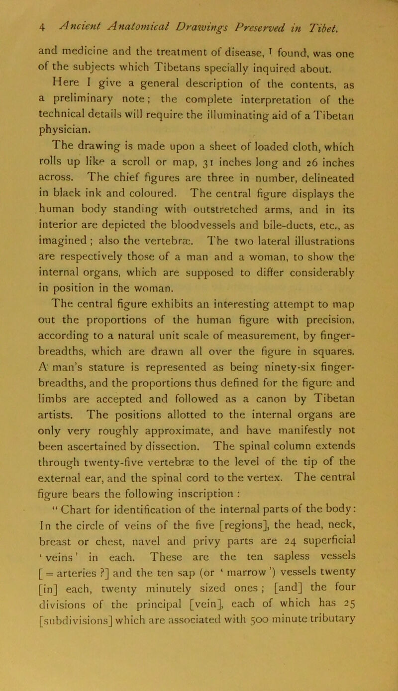 and medicine and the treatment of disease, T found, was one of the subjects which Tibetans specially inquired about. Here I give a general description of the contents, as a preliminary note; the complete interpretation of the technical details will require the illuminating aid of a Tibetan physician. The drawing is made upon a sheet of loaded cloth, which rolls up like a scroll or map, 31 inches long and 26 inches across. The chief figures are three in number, delineated in black ink and coloured. The central figure displays the human body standing with outstretched arms, and in its interior are depicted the bloodvessels and bile-ducts, etc., as imagined ; also the vertebrae. The two lateral illustrations are respectively those of a man and a woman, to show the internal organs, which are supposed to differ considerably in position in the woman. The central figure exhibits an interesting attempt to map out the proportions of the human figure with precision, according to a natural unit scale of measurement, by finger- breadths, which are drawn all over the figure in squares. A man’s stature is represented as being ninety-six finger- breadths, and the proportions thus defined for the figure and limbs are accepted and followed as a canon by Tibetan artists. The positions allotted to the internal organs are only very roughly approximate, and have manifestly not been ascertained by dissection. The spinal column extends through twenty-five vertebrse to the level of the tip of the external ear, and the spinal cord to the vertex. The central figure bears the following inscription : “ Chart for identification of the internal parts of the body: In the circle of veins of the five [regions], the head, neck, breast or chest, navel and privy parts are 24 superficial ‘ veins ’ in each. These are the ten sapless vessels [ = arteries ?] and the ten sap (or ‘ marrow ’) vessels twenty [in] each, twenty minutely sized ones ; [and] the four divisions of the principal [vein], each of which has 25 [subdivisions] which are associated with 500 minute tributary