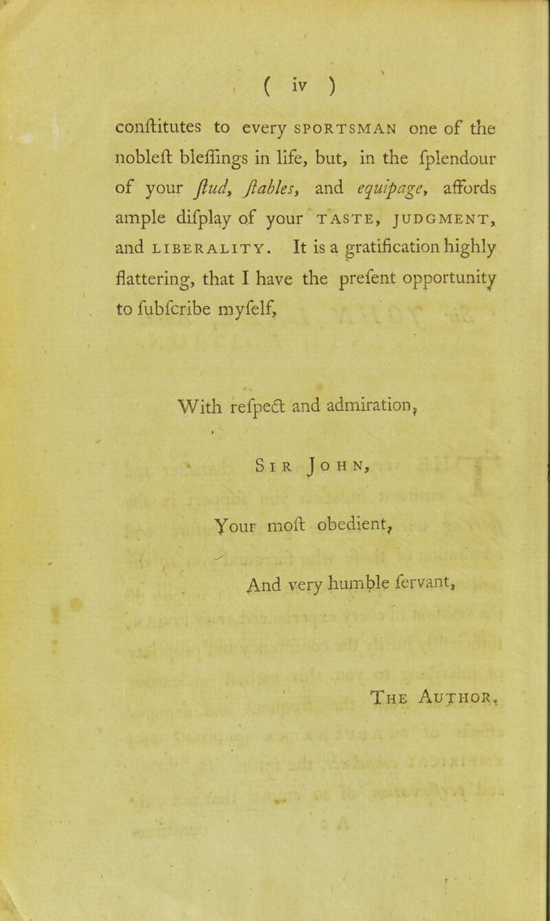 ( ’» ) \ conftitutes to every sportsman one of the nobleft bleffings in life, but, in the fplendour of your find, [tables, and equipage, affords ample difplay of your taste, judgment, and liberality. Itisa gratification highly flattering, that I have the prefent opportunity to fubfcribe myfelf. With refpedt and admiration* * Sir John, Your moft obedient* ‘ / , And very humble fervant. The Aujhor,