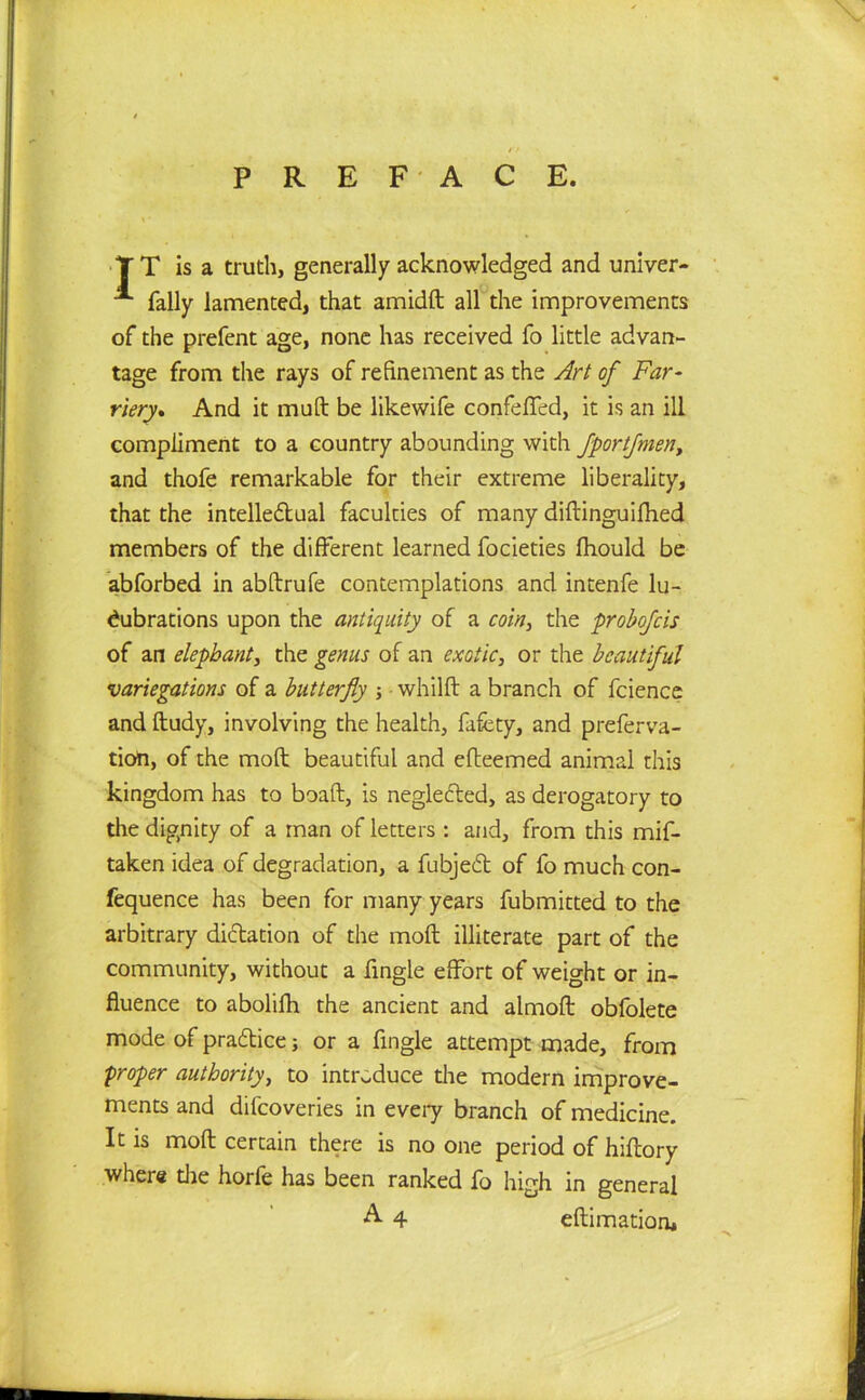 T T is a truth, generally acknowledged and univer- A Tally lamented, that amidft all the improvements of the prefent age, none has received To little advan- tage from the rays of refinement as the Art of Far- riery., And it muft be likewife confeffed, it is an ill compliment to a country abounding with fportfmen, and thofe remarkable for their extreme liberality, that the intelledtual faculties of many diftinguifhed members of the different learned focieties fhould be abforbed in abftrufe contemplations and intenfe lu- cubrations upon the antiquity of a coin, the probofcis of an elephant, the genus of an exotic, or the beautiful •variegations of a butterfly whilft a branch of fcience and ftudy, involving the health, fafcty, and preferva- tion, of the moft beautiful and efteemed animal this kingdom has to boaft, is negledted, as derogatory to the dignity of a man of letters : and, from this mif- taken idea of degradation, a fubjedt of fo much con- fequence has been for many years fubmitted to the arbitrary dictation of the moft illiterate part of the community, without a Tingle effort of weight or in- fluence to abolifh the ancient and almoft obfolete mode of pradtice; or a Tingle attempt made, from proper authority, to introduce die modern improve- ments and difeoveries in every branch of medicine. It is moft certain there is no one period of hiftory where die horfe has been ranked fo high in general