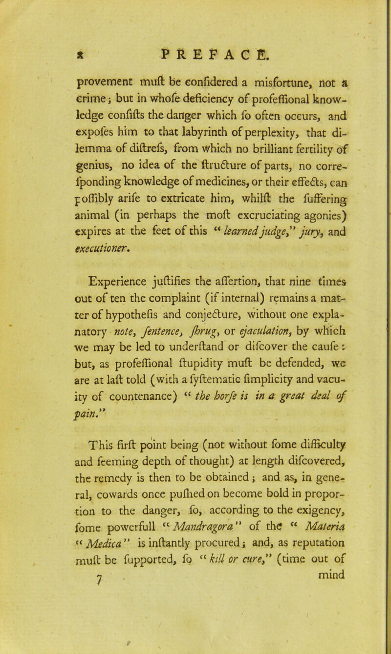 provement mult be confidered a misfortune, not a crime; but in whofe deficiency of profeffional know- ledge confifts the danger which fo often occurs, and expofes him to that labyrinth of perplexity, that di- lemma of diftrefs, from which no brilliant fertility of genius, no idea of the ftrufhire of parts, no corre- iponding knowledge of medicines, or their effedts, can poffibly arife to extricate him, whilft the fuffering animal (in perhaps the moft excruciating agonies) expires at the feet of this “ learned judge” jury, and executioner. Experience juftifies the affertion, that nine times out of ten the complaint (if internal) remains a mat- ter of hypothefis and conjedture, without one expla- natory note, fentence, jhrug, or ejaculation, by which we may be led to underftand or difcover the caufe: but, as profeffional ftupidity muft be defended, we are at laft told (with afyftematic fimplicity and vacu- ity of countenance) “ the horje is in a great deal of fain” This firft point being (not without fome difficulty and feeming depth of thought) at length difcovered, the remedy is then to be obtained; and as, in gene- ral, cowards once puffied on become bold in propor- tion to the danger, fo, according to the exigency, fome powerfull <c Mandragora ” of the (i Materia « Medica ” is inftantly procured j and, as reputation muft be fupported, fo cc kill or cure(time out of n . mind