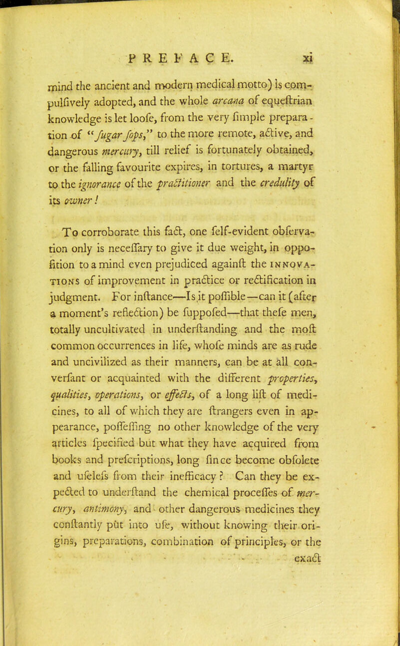 mind the ancient and modern medical motto) is com- pulfively adopted, and the whole arcana of equeftrian knowledge is let loofe, from the very Ample prepara- tion of “Jugar fops” to the more remote, adive, and dangerous mercury, till relief is fortunately obtained, or the falling favourite expires, in tortures, a martyr to the ignorance of the practitioner and the credulity of its owner! To corroborate this fad, one felf-evident obferva- tion only is neceffary to give it due weight, in oppo- fition to a mind even prejudiced againft the innova- tions of improvement in pradice or redification in judgment. For inftance—Is.it pofiible—can it (after a moment’s refledion) be fuppofed—that thefe men, totally uncultivated in underftanding and the moll common occurrences in life, whofe minds are as rude and uncivilized as their manners, can be at all con- verfant or acquainted with the different properties, qualities, operations, or effects, of a long lift of medi- cines, to all of which they are ftrangers even in ap- pearance, poffefling no other knowledge of the very articles lpecified but what they have acquired from books and prefcriptions, long fince become obfolete and ufelefs from their inefficacy ? Can they be ex- peded to underftand the chemical proceffes of mer- cury, antimony, and other dangerous medicines they conftantly put into ufe, without knowing their ori- gins, preparations, combination of principles, or the > - ‘ -' ' exad