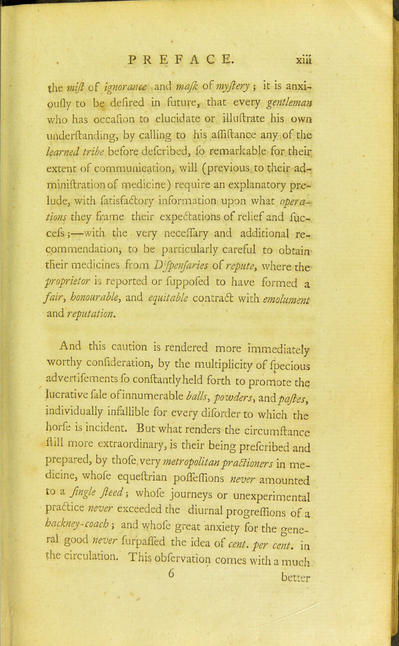 I PREFACE. xiii the mifl cf ignorance and majk of myjlery; it is anxi- oufly to be defired in future, that every gentleman who has occahon to elucidate or illuftrate his own underftanding, by calling to his affiftance any of the learned tribe before defcribed, fo remarkable for their extent of communication, will (previous to their acl- miniftration of medicine) require an explanatory pre- lude, with fatisfadtory information upon what opera- tions they frame their expectations of relief and fuc- cefs;—with the very necelTary and additional re- commendation, to be particularly careful to obtain their medicines from D'fpenfaries of repute, where the proprietor is reported or fuppofed to have formed a fair, honourable, and equitable contradt with emolument and reputation. And this caution is rendered more immediately worthy confideration, by the multiplicity of fpecious advertifements fo conftantlyheld forth to promote the lucrative fale ofinnumerable balls, powders, andpafies, individually infallible for every diforder to which the horfe is incident. But what renders the circumftance Hill more extraordinary, is their being prefcribed and prepared, by thofe, very metropolitanpraftioners in me- dicine, whofe equeftrian pofleflions never amounted to a fingle feed; whofe journeys or unexperimental practice never exceeded the diurnal progreffions of a hackney-coach; and vyhofe great anxiety for the Gene- ral good never furpafled the idea of cent, per cent, in the circulation. This obfervation comes with a much 6 better