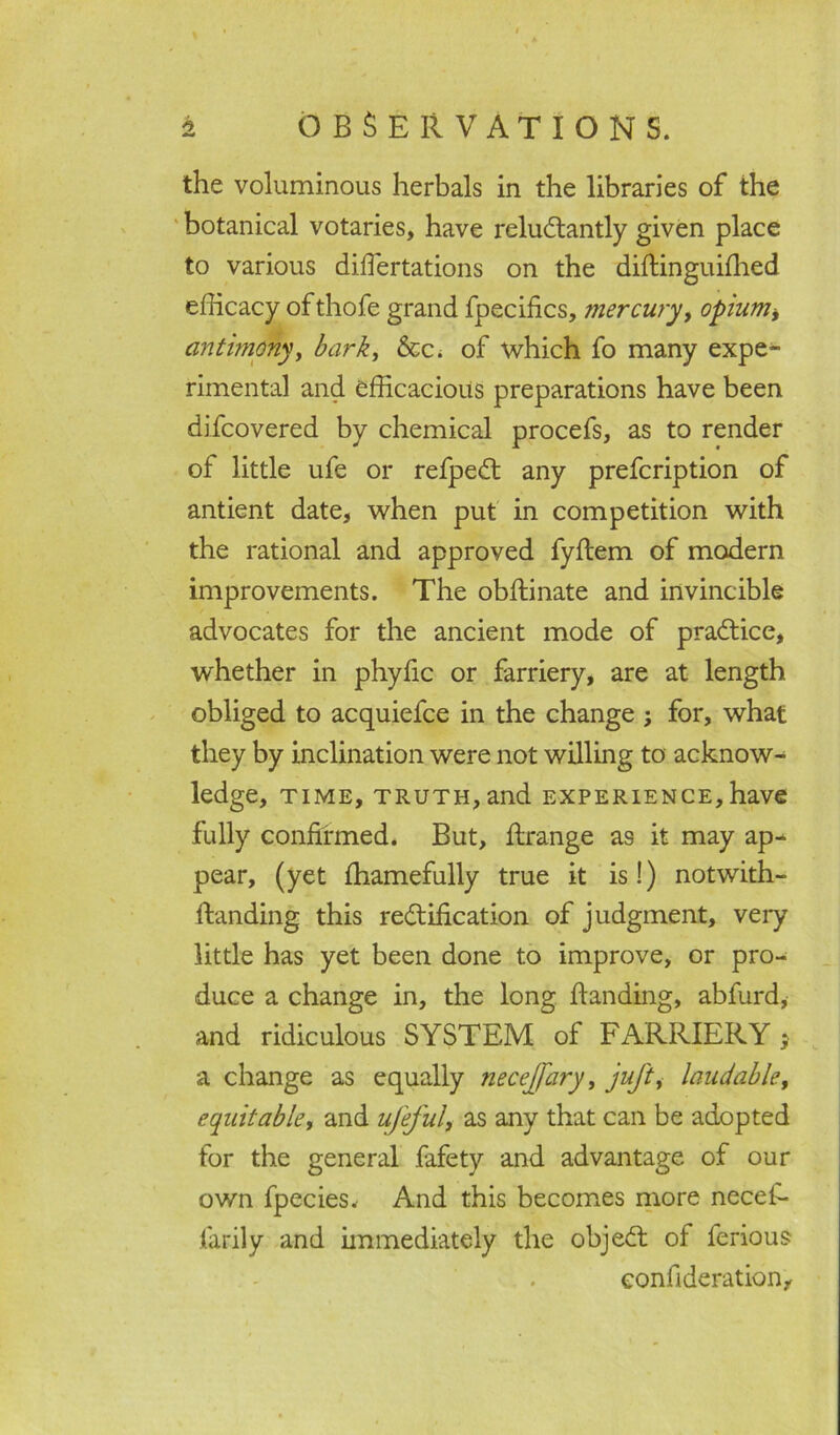 the voluminous herbals in the libraries of the botanical votaries, have reluctantly given place to various difiertations on the diftinguilhed efficacy ofthofe grand fpecifics, mercury, opium* antimony, bark, &c. of which fo many expe- rimental and efficacious preparations have been difcovered by chemical procefs, as to render of little ufe or refpeCt any prefcription of antient date, when put in competition with the rational and approved fyftem of modern improvements. The obftinate and invincible advocates for the ancient mode of practice, whether in phyfic or farriery, are at length obliged to acquiefce in the change ; for, what they by inclination were not willing to acknow- ledge, time, truth, and experience,have fully confirmed. But, ftrange as it may ap^ pear, (yet fhamefully true it is!) notwith- itanding this rectification of judgment, very little has yet been done to improve, or pro- duce a change in, the long handing, abfurd, and ridiculous SYSTEM of FARRIERY * a change as equally necejfary, juft, laudable, equitable, and uj'eful, as any that can be adopted for the general fafety and advantage of our own fpecies. And this becomes more necefi- farily and immediately the objeCt of ferious eonfideration.