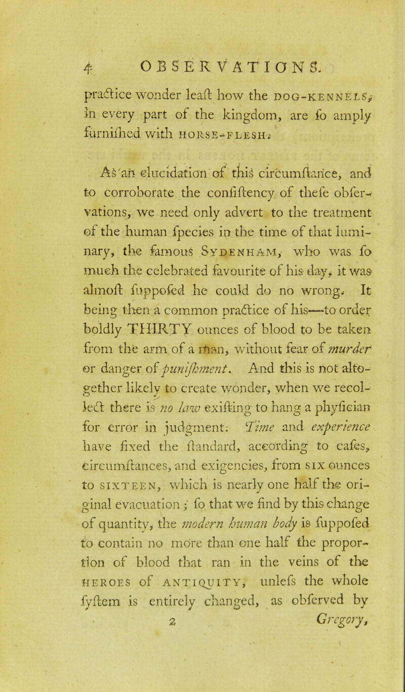 practice wonder leaft how the dog-kennels,; in every part of the kingdom, are fo amply furnifhed with horse-flesh.- AS'an elucidation of this circumftarice, and to corroborate the conlifiency of thefe obfer- vations, we need only advert to the treatment of the human fpecies in the time of that lumi- nary, the famous Sydenham, who was fo % .much the celebrated favourite of his- day, it was almoft fuppofed he could do no wrong. It being then a common practice of his—to order boldly THIRTY ounces of blood to be taken from the arm of a man, without fear of murder or danger of punifhment. And this is not alto- gether likely to create wonder, when we recoi- led! there is no law exifting to hang a phyfieian for error in judgment: Time and experience have fixed the fla-ndard, according to cafes, cireumftances, and exigencies, from six ounces to sixteen, which is nearly one half the ori- ginal evacuation i fo that we find by this change of quantity, the modern human body is fuppofed to contain no more than one half the propor- tion of blood that ran in the veins of the heroes of antiquity, unlefs the whole fyflem is entirely changed, as obferved by 2 Gregory,