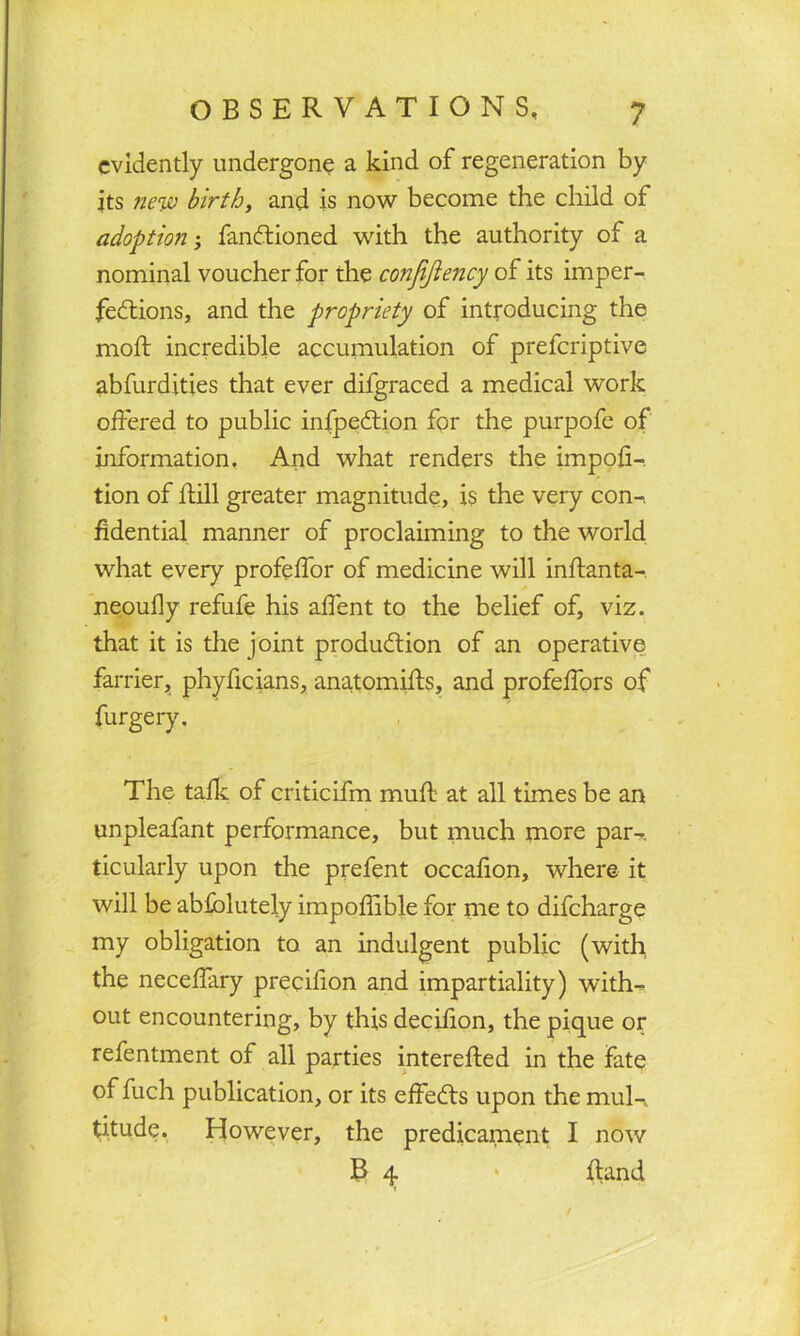 evidently undergone a kind of regeneration by jts new birth, and is now become the child of adoption• fanCtioned with the authority of a nominal voucher for the conjijiency of its imper- fections, and the propriety of introducing the molt incredible accumulation of preferiptive abfurdities that ever difgraced a medical work offered to public infpedtion for the purpofe of information. And what renders the impofi- tion of hill greater magnitude, is the very con-, fidential manner of proclaiming to the world what every profeffor of medicine will inhanta- neoufly refufe his affent to the belief of, viz. that it is the joint production of an operative farrier, phyficians, anatomihs, and profeffors of furgery. The talk of criticifm muft at all times be an unpleafant performance, but much more par- ticularly upon the prefent occafion, where it will be abfblutely impoffible for me to difeharge my obligation to an indulgent public (with the neceffary precifion and impartiality) with- out encountering, by this decifion, the pique or refentment of all parties interefled in the fate of fuch publication, or its effeCts upon the mul-, titude. However, the predicament I now B 4 * hand