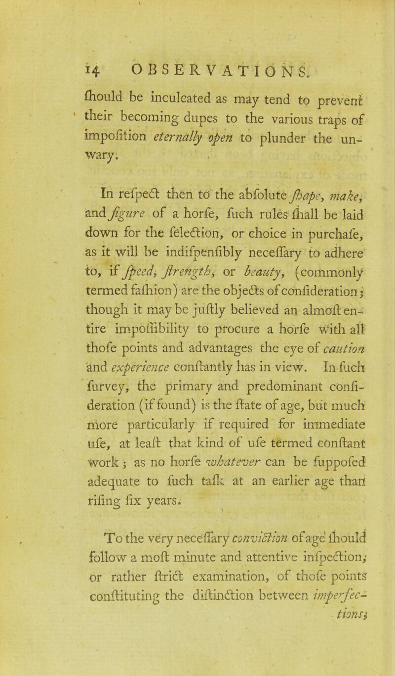 Should be inculcated as may tend to prevent: their becoming dupes to the various traps of impofition eternally open to plunder the un- wary. In refpedt then to the abfolute Jhape, make, and figure of a horfe, fuch rules Shall be laid down for the feledtion, or choice in purchafe, as it will be indifpenfibly necelfary to adhere to, if fipeed', firength, or beauty, (commonly termed faihion) are the objedts of conlideration« though it maybe juftly believed an almolten- tire impoihbility to procure a horfe with all thofe points and advantages the eye of caution and experience conltantly has in view. In fuch furvey, the primary and predominant confi- deration (if found) is the date of age, but much more particularly if required for immediate life, at lead that kind of ufe termed cOnftant Work 5 as no horfe whatever can be fuppofed adequate to fuch talk at an earlier age than rifing lix years. To the very necelfary conviction of age mould follow a moffc minute and attentive infpedtion,* or rather ftridt examination, of thofe points constituting the diftindtion between imperfec- tionsi