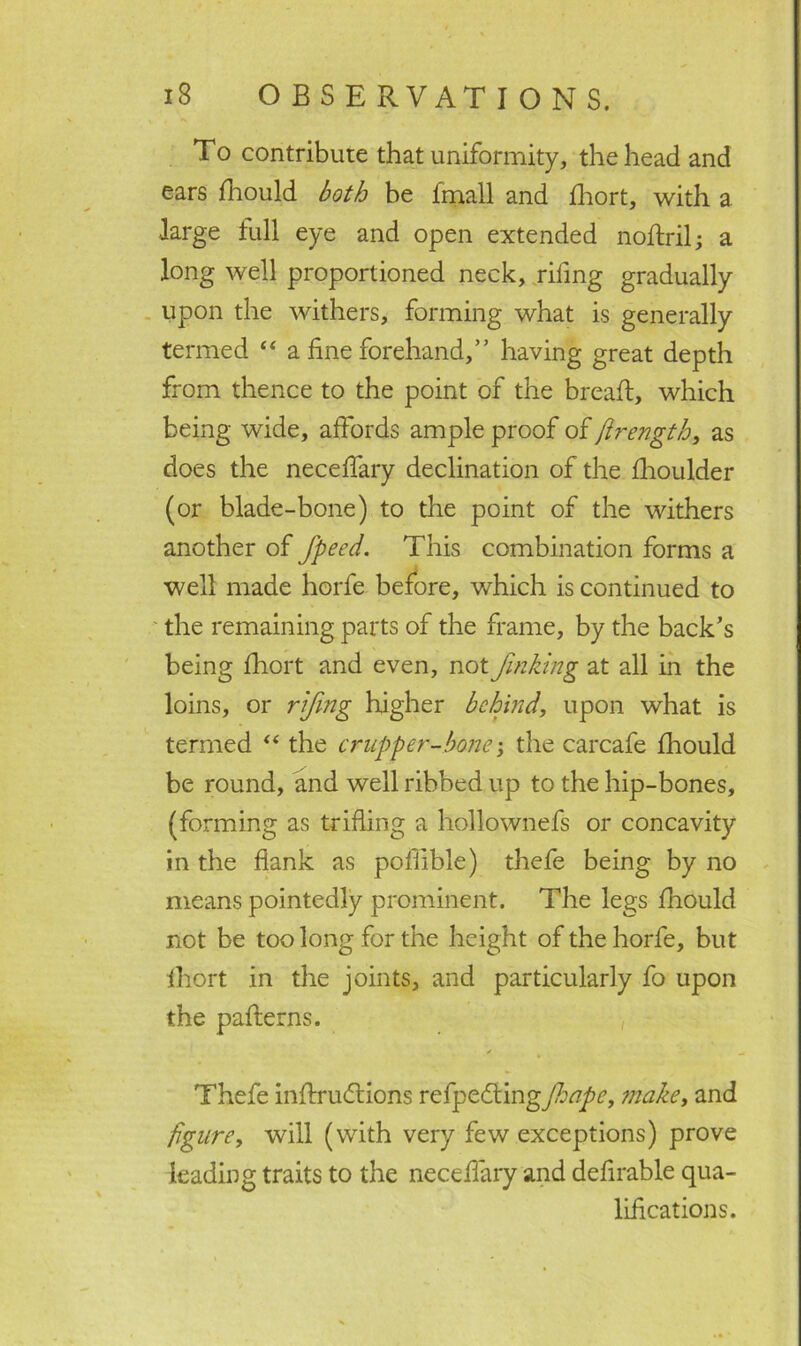 To contribute that uniformity, the head and ears fhould both be fmall and fhort, with a ■large full eye and open extended noftril; a long well proportioned neck, riling gradually upon the withers, forming what is generally termed 44 a fine forehand,” having great depth from thence to the point of the bread:, which being wide, affords ample proof of ftrength, as does the necefiary declination of the Ihoulder (or blade-bone) to the point of the withers another of fpeed. This combination forms a well made horfe before, which is continued to the remaining parts of the frame, by the back’s being fhort and even, not Jinking at all in the loins, or rijing higher behind, upon what is termed “ the crupper-bone j the carcafe fhould be round, and well ribbed up to the hip-bones, (forming as trifling a hollownefs or concavity in the flank as pofiible) thefe being by no means pointedly prominent. The legs fhould not be too long for the height of the horfe, but fhort in the joints, and particularly fo upon the patterns. ✓ Thefe inttrudtions refpekiingjhape, make, and figure, will (with very few exceptions) prove leading traits to the necefiary and defirable qua- lifications.