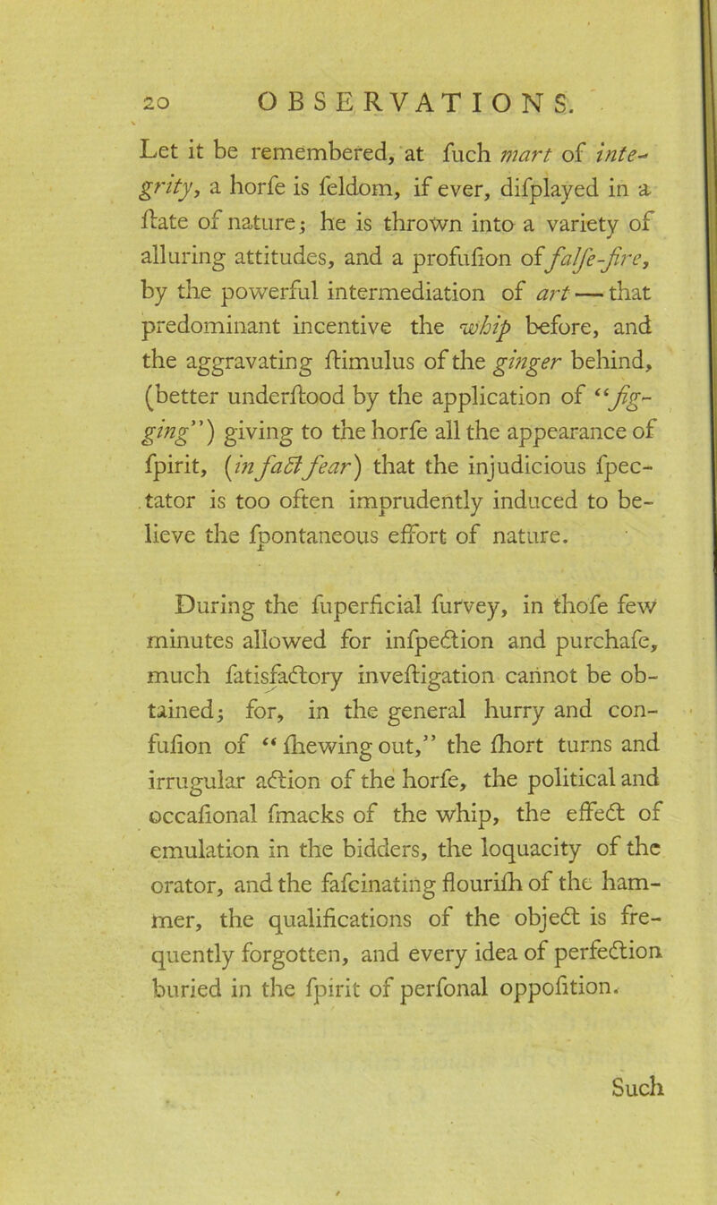 Let it be remembered, at fuch mart of inte- grity, a horfe is feldom, if ever, difplayed in a Rate of nature; he is thrown into a variety of alluring attitudes, and a profufion offalfe-fire, by the powerful intermediation of art — that predominant incentive the whip before, and the aggravating Rimulus of the ginger behind, (better underftood by the application of “jig- ging) giving to the horfe all the appearance of fpirit, [in faff fear) that the injudicious fpec- tator is too often imprudently induced to be- lieve the fpontaneous effort of nature. During the fuperficial furvey, in thofe few minutes allowed for infpeCtion and purchafe, much fatisfaCtory inveftigation cannot be ob- tained; for, in the general hurry and con- fufion of “ fhewing out,” the fhort turns and irrugular action of the horfe, the political and occafional fmacks of the whip, the effeCt of emulation in the bidders, the loquacity of the orator, and the fafcinating flourifh of the ham- mer, the qualifications of the objeCt is fre- quently forgotten, and every idea of perfection buried in the fpirit of perfonal oppofition. Such