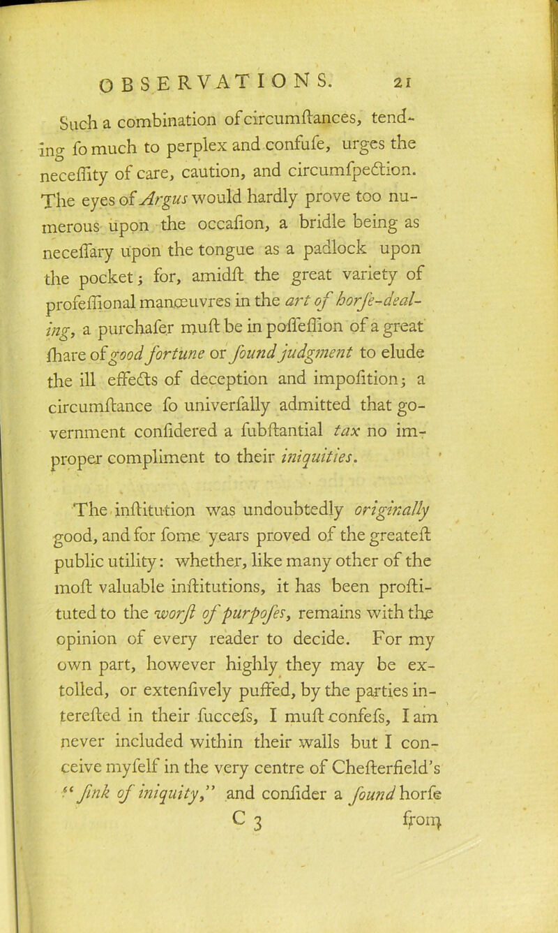 Such a combination of circumftances, tend- ing fo much to perplex and confufe, urges the neceffity of care, caution, and circumfpedtion. The eyes of Argus would hardly prove too nu- merous upon the occafion, a bridle being as necelTary upon the tongue as a padlock upon the pocket; for, amidft the great variety of profeffional manoeuvres in the art of horfe-deal- ing, a purchafe.r muft be in poffeffion of a great fhare of good fortune or found judgment to elude the ill effects of deception and impofition; a circumftance fo univerfally admitted that go- vernment confidered a fubflantial tax no im- proper compliment to their iniquities. The inffitution was undoubtedly originally good, and for forne years proved of the greateff public utility: whether, like many other of the moft valuable inffitutions, it has been proffi- tuted to the worf of purpofes, remains with the opinion of every reader to decide. For my own part, however highly they may be ex- tolled, or extensively puffed, by the parties in- terefled in their fuccefs, I muff confefs, I am never included within their walls but I con- ceive myfelf in the very centre of Cheflerfield’s “fink of iniquity,” and coniider a found horfe C 3 ffonj