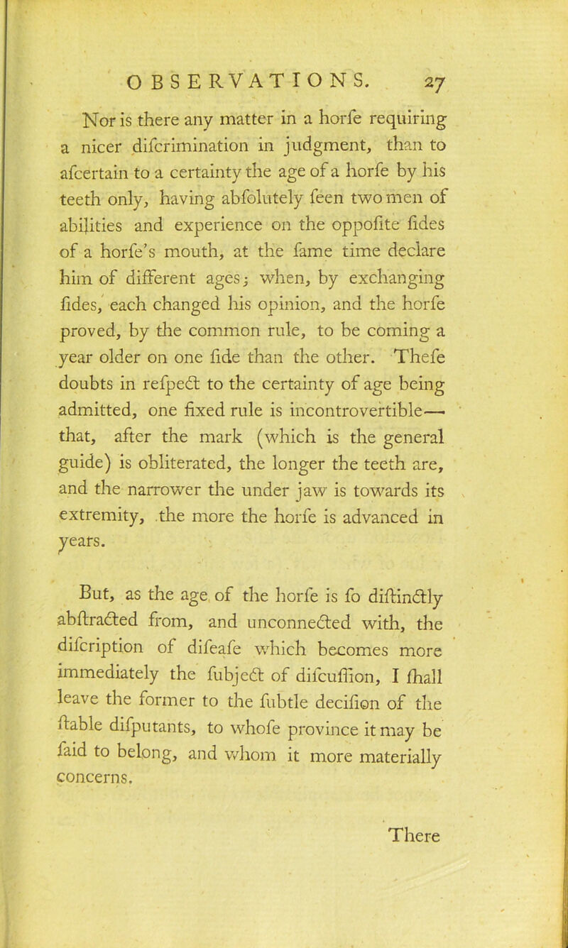 Nor is there any matter in a horfe requiring a nicer difcrimination in judgment, than to afcertain to a certainty the age of a horfe by his teeth only, having absolutely feen two men of abilities and experience on the oppofite (ides of a horfe’s mouth, at the fame time declare him of different ages 3 when, by exchanging fides, each changed his opinion, and the horfe proved, by the common rule, to be coming a year older on one fide than the other. Thefe doubts in refpeCt to the certainty of age being admitted, one fixed rule is incontrovertible—■ that, after the mark (which is the general guide) is obliterated, the longer the teeth are, and the narrower the under jaw is towards its extremity, the more the horfe is advanced in years. But, as the age of the horfe is fo diftin&ly abftraCted from, and unconnected with, the difcription of difeafe which becomes more immediately the fubjcft of difcuffion, I fhall leave the former to the fubtle decifion of the liable difputants, to whofe province it may be faid to belong, and whom it more materially concerns. There