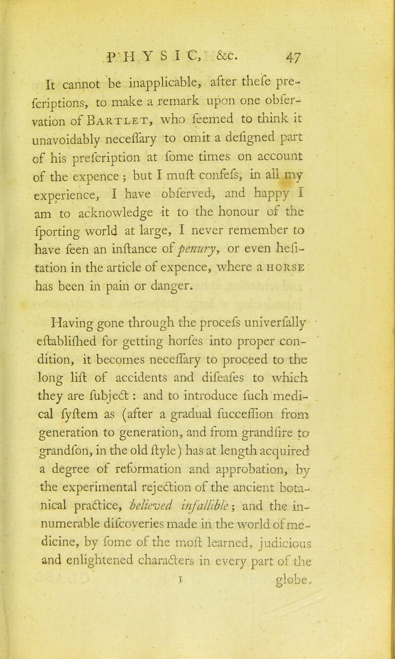 It cannot be inapplicable, after thefe pre- fcriptions, to make a remark upon one obfer- vation of Bartlet, who feemed to think it unavoidably neceffary to omit a defigned part of his prefcription at fome times on account of the expence ; but I muft confefs, in all my experience, I have obferved, and happy I am to acknowledge it to the honour of the fporting world at large, I never remember to have feen an inftance of penury, or even hefi- tation in the article of expence, where a horse has been in pain or danger. Having gone through the procefs univerfally eftablifhed for getting horfes into proper con- dition, it becomes neceffary to proceed to the long lift of accidents and difeafes to which they are fubjedt: and to introduce fuch medi- cal fyftem as (after a gradual fuccefhon from generation to generation, and from grand-fire to grandfon, in the old ftyle) has at length acquired a degree of reformation and approbation, by the experimental rejection of the ancient bota- nical practice, believed infallible; and the in- numerable difcoveries made in the world of me- dicine, by fome of the mod learned, judicious and enlightened characters in every part of the i globe.