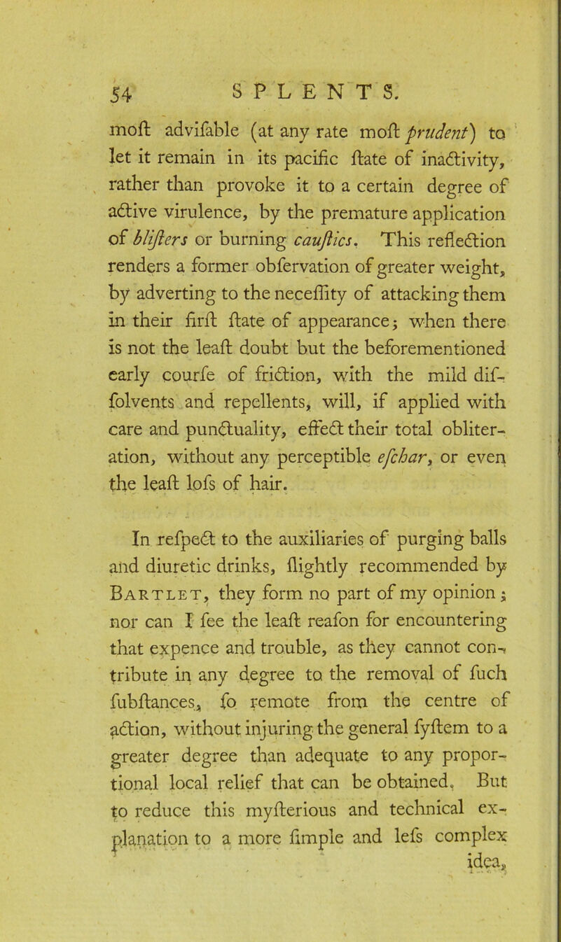 moil advifable (at any rate moft prudent') to let it remain in its pacific ftate of inactivity, rather than provoke it to a certain degree of aCtive virulence, by the premature application of blifters or burning cauftics. This reflection renders a former obfervation of greater weight, by adverting to the neceflity of attacking them in their firft ftate of appearance; when there is not the leaft doubt but the beforementioned early courfe of friction, with the mild dif- folvents and repellents, will, if applied with care and punctuality, eftedt their total obliter- ation, without any perceptible efchary or even the leaft lofs of hair. In refpedt to the auxiliaries of purging balls and diuretic drinks, flightly recommended by Bartlet, they form no part of my opinion; nor can I fee the leaft reafon for encountering that expence and trouble, as they cannot con-* tribute in any degree to the removal of fuch fubftances, fo remote from the centre of aCtion, without injuring the general fyftem to a greater degree than adequate to any propor- tional local relief that can be obtained. But to reduce this myfterious and technical ex- planation to a more Ample and lefs complex