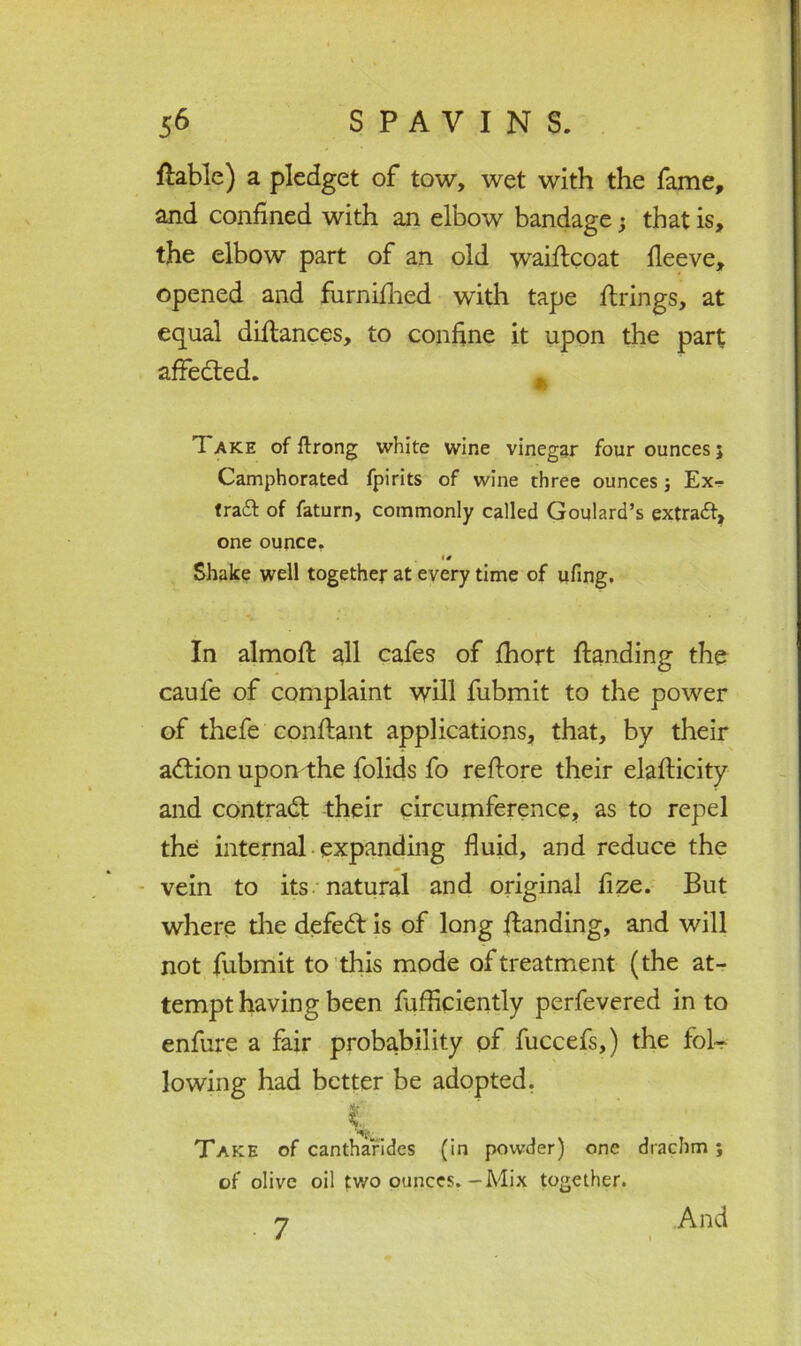 liable) a pledget of tow, wet with the fame, and confined with an elbow bandage; that is, the elbow part of an old waiftcoat fleeve, opened and furnifiied with tape firings, at equal diftances, to confine it upon the part affedted. * Take of ilrong white wine vinegar four ounces; Camphorated fpirits of wine three ounces ; Ex- trail of faturn, commonly called Goulard’s extrait, one ounce. • 0 Shake well together at every time of ufing. In almoft all cafes of fhort fianding the caufe of complaint will fubmit to the power of thefe confiant applications, that, by their adlion upon the folids fo reftore their elafticity and contract their circumference, as to repel the internal expanding fluid, and reduce the vein to its natural and original fize. But where the defedt is of long fianding, and will not fubmit to this mode of treatment (the at- tempt having been fufficiently perfevered in to enfure a fair probability of fuccefs,) the fol- lowing had better be adopted. k. Take of cantharides (in powder) one drachm; of olive oil two ounces.-Mix together. 7 And