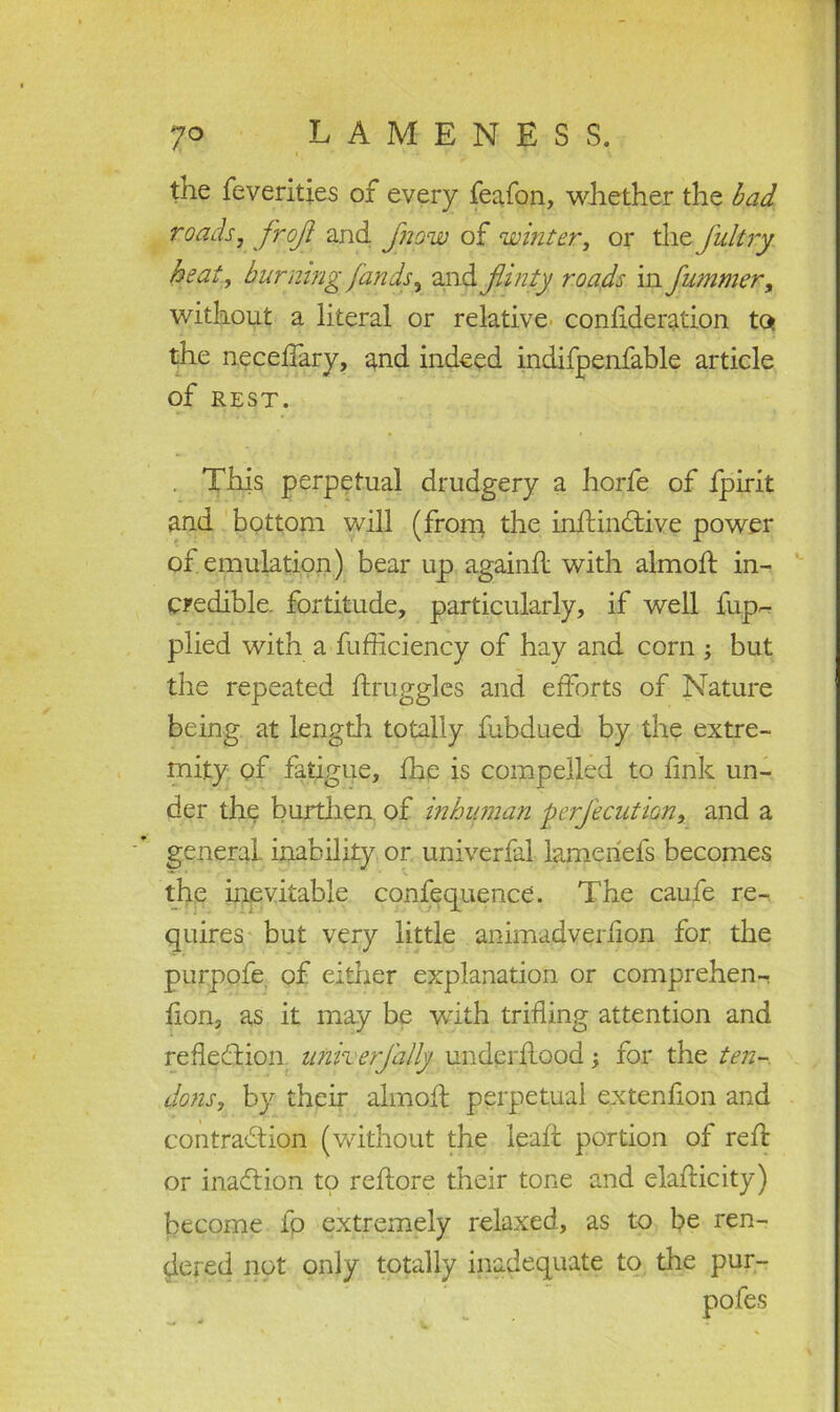 the Severities of every feafon, whether the bad roads, frof and fnpw of winter, or the Jultry heat, burning fan ds, and flinty roads in fummer, without a literal or relative condderation to* the neceffary, and indeed indifpenfable article of rest. . This perpetual drudgery a horfe of fpirit and bottom will (from the indindtive power of emulation) bear up againd with almod in- credible. fortitude, particularly, if well fup- plied with a-Sufficiency of hay and corn ; but the repeated druggies and efforts of Nature being at length totally fubdued by the extre- mity of fatigue, the is compelled to fink un- der the burthen, of inhuman perfecution, and a general, inability or univerfal lameriefs becomes the inevitable confequence. The caufe re- quires but very little animadverfion for the purpofe of either explanation or comprehen- sion, as it may be with trifling attention and reflection unherjally underflood; for the ten- dons, by their almofl perpetual extenfion and contraction (without the lead portion of red or inaftion to redore their tone and eladicity) become fp extremely relaxed, as to be ren- dered not only totally inadequate to the pur-