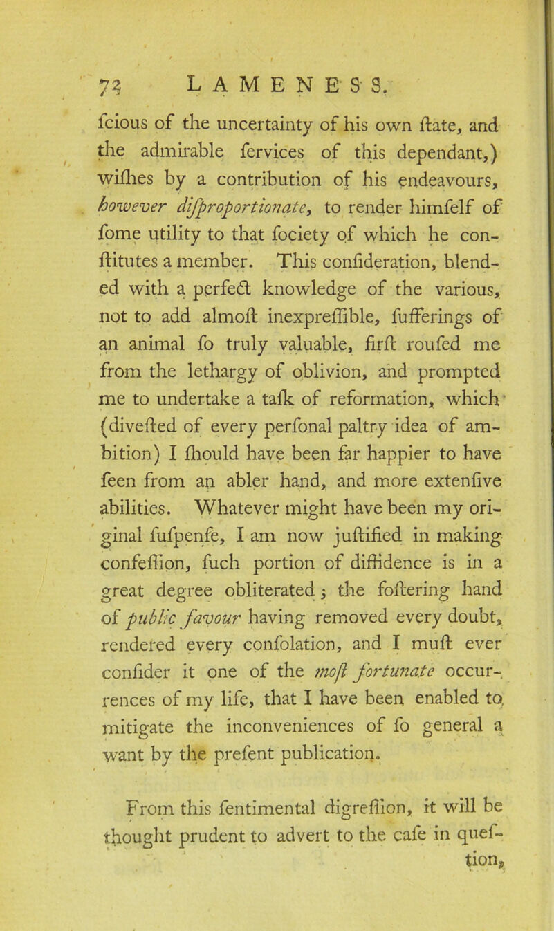 icious of the uncertainty of his own hate, and the admirable fervices of this dependant,) wifhes by a contribution of his endeavours, however difproportionate, to render himfelf of fome utility to that fociety of which he con- stitutes a member. This consideration, blend- ed with a perfect knowledge of the various, not to add almott inexpreffible, Sufferings of an animal fo truly valuable, firSt routed me from the lethargy of oblivion, and prompted me to undertake a talk of reformation, which (divefled of every perfonal paltry idea of am- bition) I Should have been far happier to have feen from an abler hand, and more extenlive abilities. Whatever might have been my ori- ginal fufpenfe, I am now justified in making confefiion, fuch portion of diffidence is in a great degree obliterated; the foftering hand of public favour having removed every doubt, rendered every confolation, and I muSt ever confider it one of the mojl fortunate occur- rences of my life, that I have been enabled to, mitigate the inconveniences of fo general a want by the prefent publication. From this fentimental digreffion, it will be thought prudent to advert to the cafe in ques- tion*