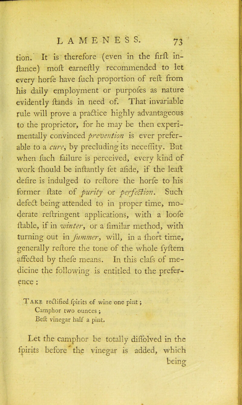 tion. It is therefore (even in the firft in- ftance) mod earneftly recommended to let every horfe have fuch proportion of reft from his daily employment or purpofes as nature evidently ftands in need of. That invariable rule will prove a practice highly advantageous to the proprietor, for he may be then experi- mentally convinced prevention is ever prefer- able to a cure, by precluding its neceflity. But when fuch failure is perceived, every kind of work Ihould be inftantly let alide, if the lead; defire is indulged to reftore the horfe to his former ftate of purity or perfection. Such defeat being attended to in proper time, mo- derate reftringent applications, with a loofe liable, if in winter, or a fimilar method, with turning out in fummer, will, in a Ihort time, generally reftore the tone of the whole fyftem affedled by thefe means. In this clafs of me- dicine the following is entitled to the prefer- ence : T ake rectified fpirits of wine one pint; Camphor two ounces ; Belt vinegar half a pint. Let the camphor be totally diftolved in the fpirits before the vinegar is added, which being