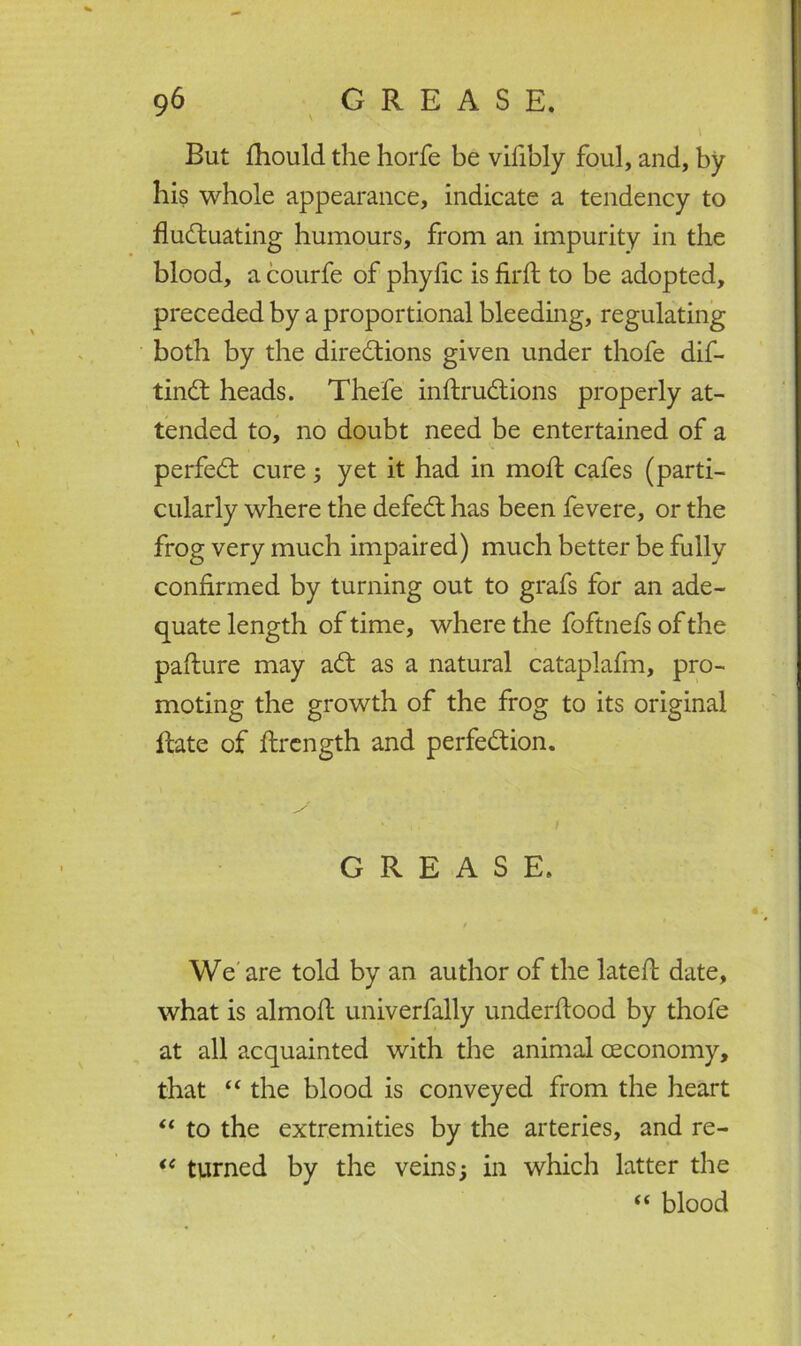 But fhould the horfe be vifibly foul, and, by bis whole appearance, indicate a tendency to fluctuating humours, from an impurity in the blood, a courfe of pbyflc is firfl: to be adopted, preceded by a proportional bleeding, regulating both by the directions given under thofe dif- tinCt heads. Thefe inftruCtions properly at- tended to, no doubt need be entertained of a perfeCt cure ; yet it had in rnoft cafes (parti- cularly where the defeCt has been fevere, or the frog very much impaired) much better be fully confirmed by turning out to grafs for an ade- quate length of time, where the foftnefs of the pafture may aCt as a natural cataplafm, pro- moting the growth of the frog to its original Rate of flrength and perfection. GREASE. f We are told by an author of the latefl date, what is almofl: univerfally underftood by thofe at all acquainted with the animal ceconomy, that “ the blood is conveyed from the heart “ to the extremities by the arteries, and re- “ turned by the veins; in which latter the “ blood