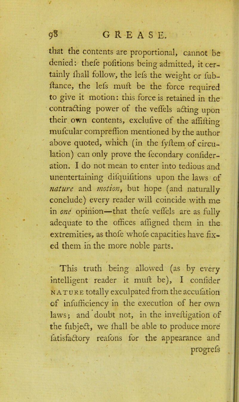 that the contents are proportional, cannot be denied: thefe pofitions being admitted, it cer- tainly fhall follow, the lefs the weight or fub- rtance, the lefs muft be the force required to give it motion: this force is retained in the contracting power of the veffiels aCting upon their own contents, exclufive of the affifting mufcular compreffion mentioned by the author above quoted, which (in the fyftem of circu- lation) can only prove the fecondary conlider- ation. I do not mean to enter into tedious and unentertaining difquifitions upon the laws of nature and motion, but hope (and naturally conclude) every reader will coincide with me in one opinion—that thefe veffiels are as fully adequate to the offices affigned them in the extremities, as thofe whofe capacities have fix- ed them in the more noble parts. / This truth being allowed (as by every intelligent reader it mud; be), I conlider nature totally exculpated from the accufation of infufficiency in the execution of her own laws; and doubt not, in the inveffiigation of the fubjeCl, we fhall be able to produce more fatisfaClory reafons for the appearance and progrefs \