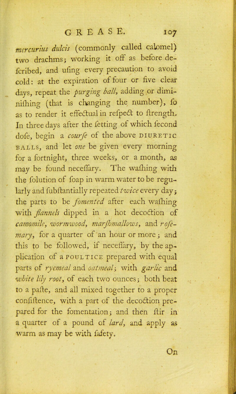 mercurius dulcts (commonly called calomel) two drachms; working it off as before de- ferred, and ufing every precaution to avoid cold: at the expiration of four or five clear days, repeat the purging ball, adding or dimi- nifhing (that is changing the number), fo as to render it effectual in refpedt to ftrength. In three days after the fetting of which fecond dofe, begin a courfe of the above diuretic balls, and let one be given every morning for a fortnight, three weeks, or a month, as may be found neceffary. The wafhing with the folution of foap in warm water to be regu- larly and fubftantially repeated twice every day; the parts to be fomented after each wafhing with flannels dipped in a hot decodtion of camomile, wormwood, mar Jim allows, and rofe- ?nary, for a quarter of an hour or more; and this to be followed, if neceffary, by the ap- plication of a poultice prepared with equal parts of ryemeal and oatmeal; with garlic and white lily root, of each two ounces; both beat to a pafte, and all mixed together to a proper confidence, with a part of the decodtion pre- pared for the fomentation; and then ffir in a quarter of a pound of lard, and apply as warm as may be with fafety. On