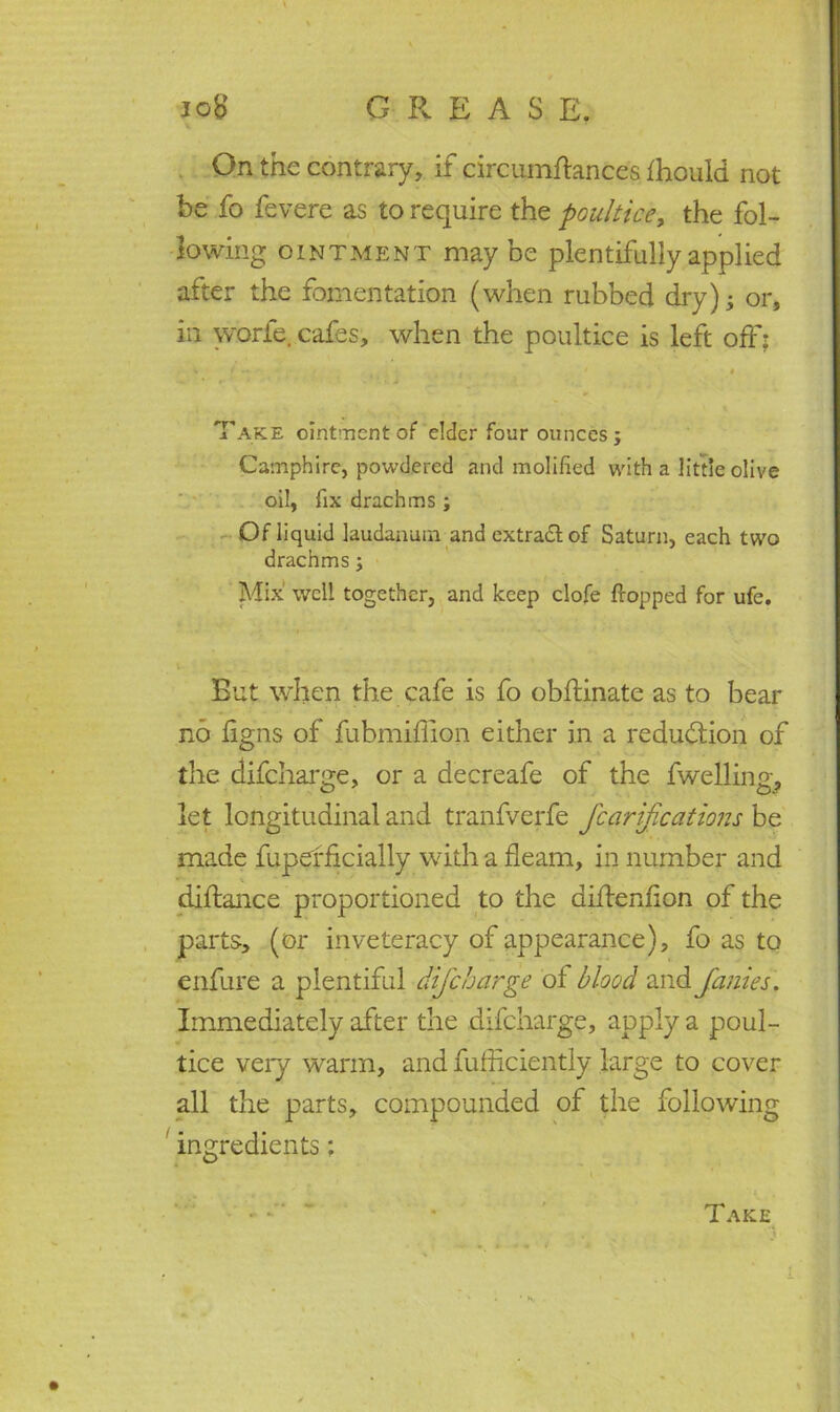 V On the contrary, if circumftances fhould not he fo fevere as to require the poultice, the fol- lowing ointment maybe plentifully applied after the fomentation (when rubbed dry); or, in worfe. cafes, when the poultice is left off: i i • • , - * # Take ointment of elder four ounces; Camphire, powdered and molified with a little olive oil, fix drachms ; Ofliquid laudanum and extra&of Saturn, each two drachms; Mix well together, and keep clofe flopped for ufe. *. But when the cafe is fo obftinate as to bear no figns of fubmiffion either in a reduction of the difeharge, or a decreafe of the fwelling, let longitudinal and tranfverfe fcarijications be made fupefficially with a fleam, in number and diftance proportioned to the diflenfion of the parts, (or inveteracy of appearance), fo as to enfure a plentiful dijcharge of blood and Janies. Immediately after the difeharge, apply a poul- tice very warm, and fufficiently large to cover all the parts, compounded of the following ' ingredients: