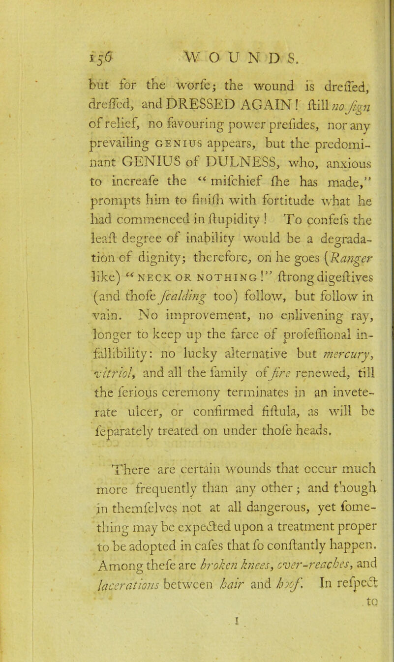 but for the worfe; the wound is drefied, drefied, and DRESSED AGAIN ! ftill no fign of relief, no favouring power prefides, nor any prevailing genius appears, but the predomi- nant GENIUS of DULNESS, who, anxious to increafe the “ mifchief fhe has made,” prompts him to finilli with fortitude what he had commenced in limpidity ! To confefs the lead; degree of inability would be a degrada- tion of dignity; therefore, on lie goes (Ranger like) “ neck or nothing!” ftrong digeftives (and thole fcalding too) follow, but follow in vain. No improvement, no enlivening ray, longer to keep up the farce of profelfional in- fallibility: no lucky alternative but mercury> 'vitriol, and all the family offire renewed, till the lerioiis ceremony terminates in an invete- rate ulcer, or confirmed fiftula, as will be leparately treated on under thole heads. There are certain wounds that occur much more frequently than any other; and though in themlelves not at all dangerous, yet fome- thing may be expected upon a treatment proper to be adopted in cafes that fo conftantly happen. Among thefe are broken knees, over-reaches, and lacerations between hair and hoof. In refpedt to 1