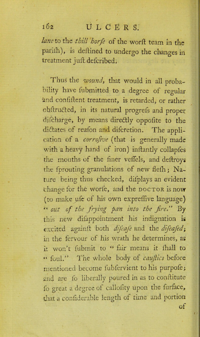 lane to the thill horfe of the worft team in the pari£h), is deftined to undergo the changes in treatment juft deferibed. \ ^ . i Thus the wound\ that would in all proba- bility have fubmitted to a degree of regular Sind confiftent treatment, is retarded, or rather cbftru&ed, in its natural progrefs and proper difcliarge, by means diredtly oppofite to the di&ates of reafon and diferetion. The appli- cation of a corrofive (that is generally made with a heavy hand of iron) inftantly collapfes the mouths of the finer veftels, and deftroys the fprouting granulations of new flefh; Na- ture being thus checked, difplays an evident fchaneefor the worfe, and the doctor is now (to make ufe of his own expreflive language) ** out of the frying pa?i into the fired' By this new difappointment liis indignation is excited againft both difeafe and the difeafed; in the fervour of his wrath he determines, as it won't fubmit to <f fair means it fhall to «« foul.” The whole body of caufiics before mentioned become fubfervient to his purpofe; and are fo liberally poured in as to conftitute fo great a degree of callofity upon the furface, that a confiderable length of time and portion of