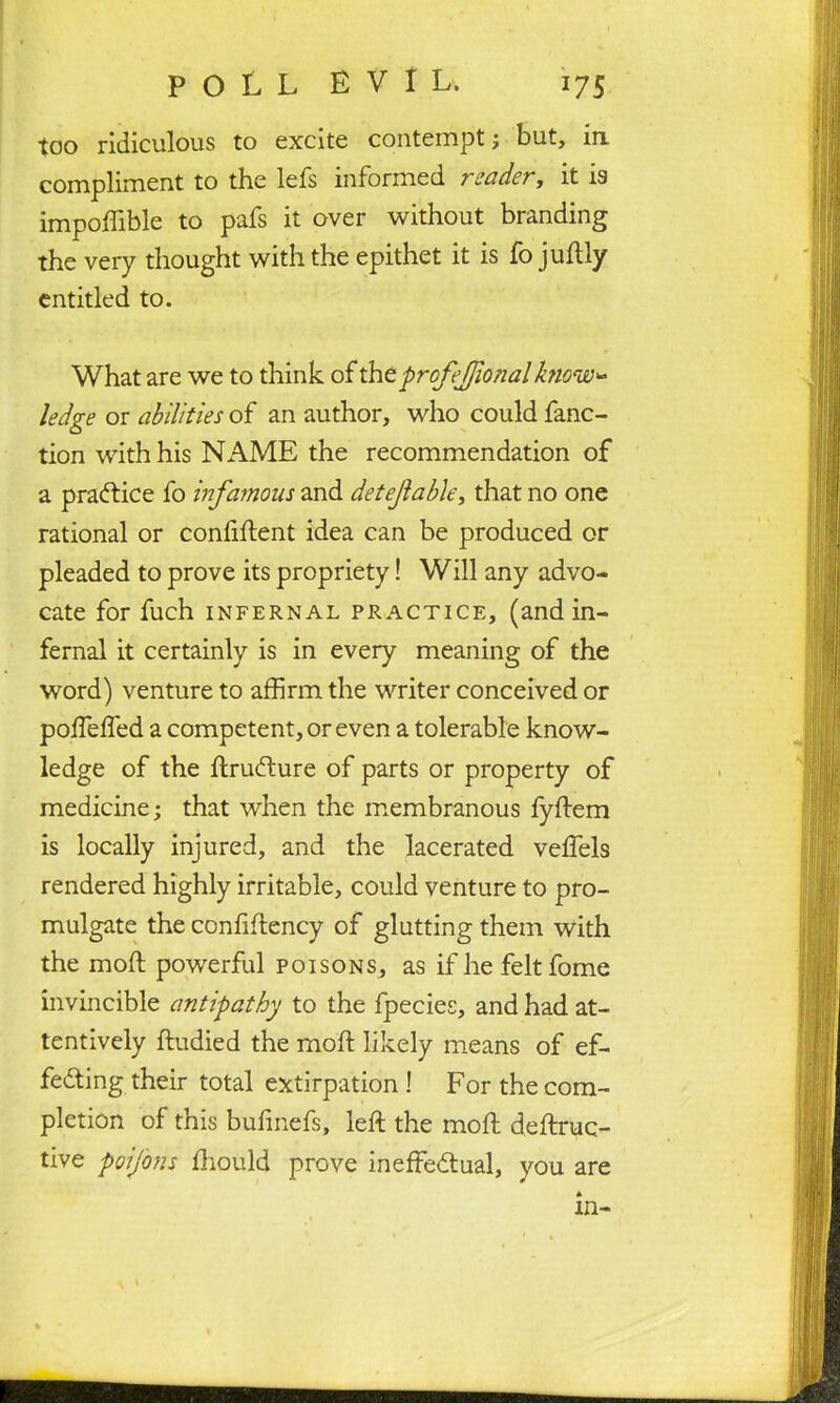 too ridiculous to excite contempt; but, in compliment to the lefs informed reader, it is impoffible to pafs it over without branding the very thought with the epithet it is fo juldly entitled to. What are we to think of thtprofejjlonalknow- ledge or abilities of an author, who could fanc- tion with his NAME the recommendation of a practice fo infamous and detejlable, that no one rational or confident idea can be produced or pleaded to prove its propriety! Will any advo- cate for fuch infernal practice, (and in- fernal it certainly is in every meaning of the word) venture to affirm the writer conceived or poirelfed a competent, or even a tolerable know- ledge of the IdruCdure of parts or property of medicine; that when the membranous fyldem is locally injured, and the lacerated velfels rendered highly irritable, could venture to pro- mulgate the conlildency of glutting them with the mold powerful poisons, as if he feltfome invincible antipathy to the fpecies, and had at- tentively Idudied the mold likely means of ef- fecting their total extirpation ! For the com- pletion of this bufinefs, left the mold deldruc- tive poifons Ihould prove ineffectual, you are in-