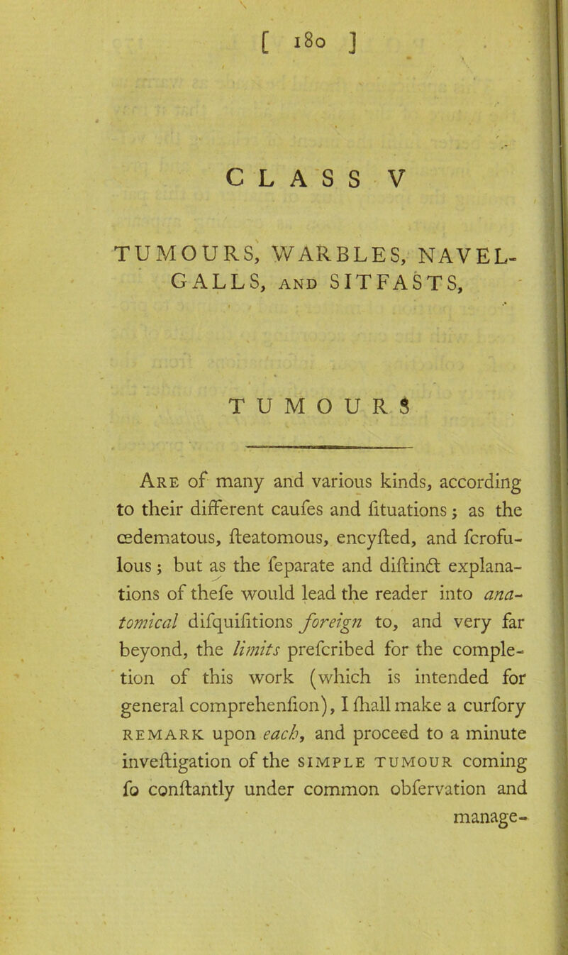 [ i8o ] CLASS V TUMOURS, WARBLES, NAVEL- GALLS, and SITFASTS, TUMOURS Are of many and various kinds, according to their different caufes and fituations; as the cedematous, fteatomous, encyfted, and fcrofu- lous; but as the feparate and diftind explana- tions of thefe would lead the reader into ana- tomical difquifitions foreign to, and very far beyond, the limits prefcribed for the comple- tion of this work (which is intended for general comprehenfion), I fliall make a curfory remark upon each, and proceed to a minute invefligation of the simple tumour coming fo conftantly under common obfervation and manage-