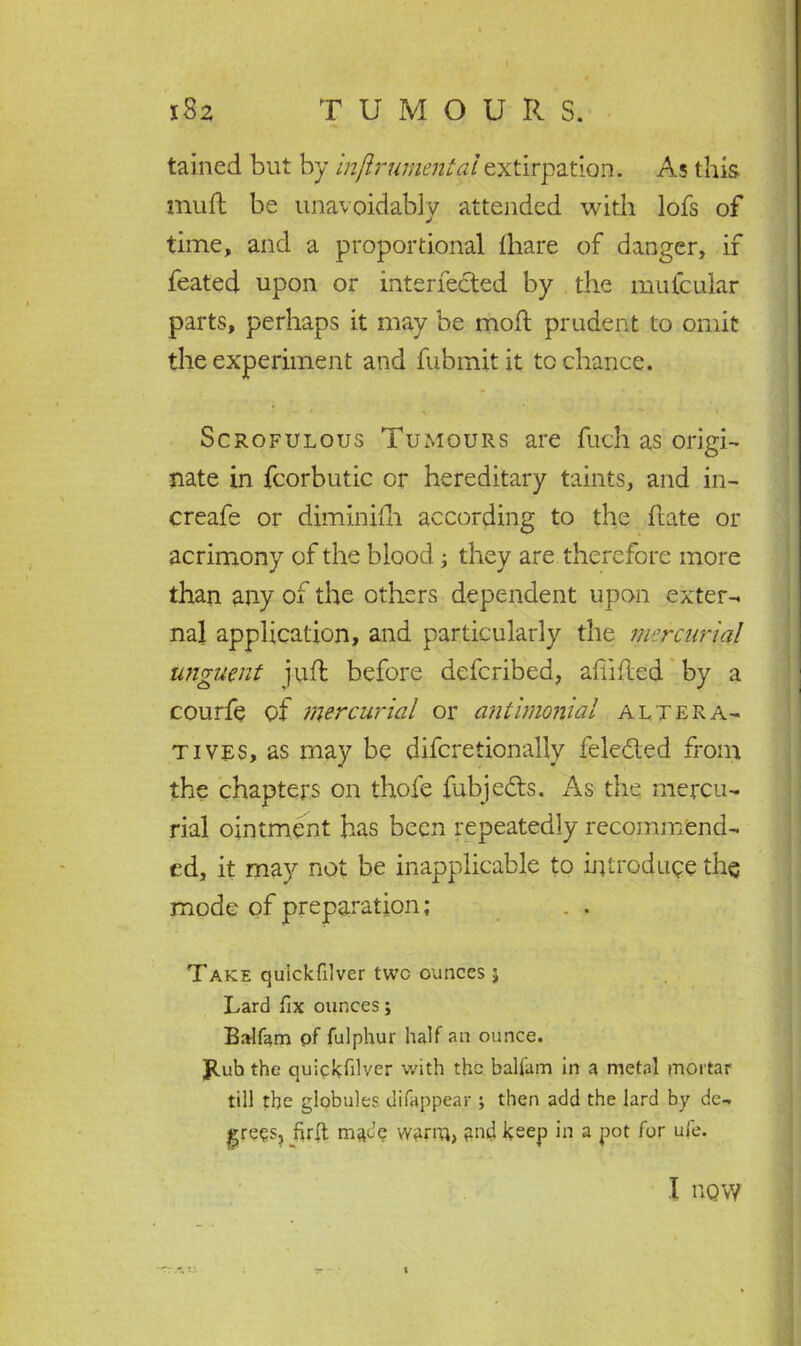 tained but by mftrumentaiextirpation. As this mud be unavoidably attended with lofs of time, and a proportional {bare of danger, if feated upon or interfered by the mufcular parts, perhaps it may be mod prudent to omit the experiment and fubmitit to chance. Scrofulous Tumours are fuch as;origi- nate in fcorbutic or hereditary taints, and in- creafe or diminilh according to the date or acrimony of the blood; they are therefore more than any of the others dependent upon exter- nal application, and particularly the mercurial unguent juft before defcribed, abided by a courfe of mercurial or antimonial altera- tives, as may be difcretionally feledled from the chapters on thofe fubjedts. As the mercu- rial ointment has been repeatedly recommend- ed, it may not be inapplicable to introduce the mode of preparation; . . Take quickfilver two ounces j Lard fix ounces; Balfam of fulphur half an ounce. Jtubthe quickfiiver with the balfam in a metal mortar till the globules difappear ; then add the lard by de- grees, firft made wanu> and keep in a pot for ufe. I tlQW