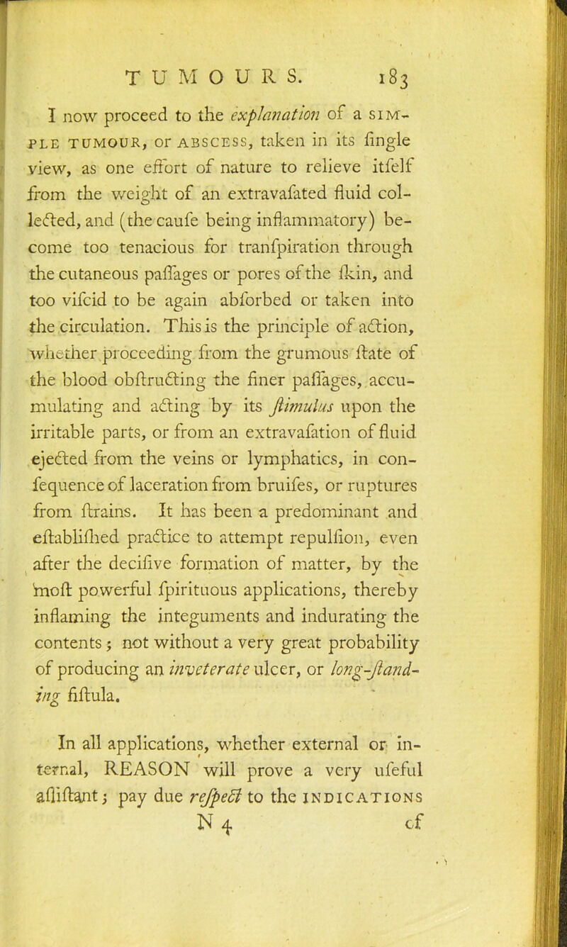 I now proceed to the explanation of a sim- ple tumour, or abscess, taken in its Angle view, as one effort of nature to relieve itfelf from the weight of an extravafated fluid col- lected, and (the caufe being inflammatory) be- come too tenacious for tranfpiration through the cutaneous paflages or pores of the fkin, and too vifcid to be again abforbed or taken into the circulation. This is the principle of aCtion, whether proceeding from the grumous Hate of the blood obflrudting the finer paflages, accu- mulating and adting by its Jlimulus upon the irritable parts, or from an extravafation of fluid ejeCted from the veins or lymphatics, in con- fequence of laceration from bruifes, or ruptures from ftrains. It has been a predominant and eftablifhed praCti.ce to attempt repulfion, even after the decifive formation of matter, by the fnoft powerful fpirituous applications, thereby inflaming the integuments and indurating the contents ; not without a very great probability of producing an inveterate ulcer, or long-Jland- ing fiftula. In all applications, whether external or in- ternal, REASON will prove a very ufeful afliftantpay due refpedl to the indications N 4 cf