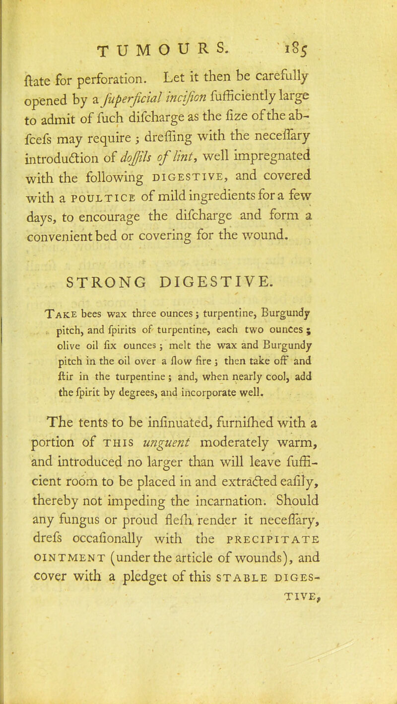 ftate for perforation. Let it then be carefully opened by a fuperficial inci/ion fufficiently large to admit of fuch difcharge as the fize of the ab- fcefs may require ; dreffing with the necelfary introduction of dojjils of lint, well impregnated with the following digestive, and covered with a poultice of mild ingredients for a few days, to encourage the difcharge and form a convenient bed or covering for the wound. STRONG DIGESTIVE. Take bees wax three ounces; turpentine, Burgundy pitch, and fpirits of turpentine, each two ounces ; olive oil fix ounces; melt the wax and Burgundy pitch in the oil over a flow fire; then take off and ftir in the turpentine; and, when nearly cool, add thefpirit by degrees, and incorporate well. The tents to be inlinuated, furnifhed with a portion of this unguent moderately warm, and introduced no larger than will leave fuffi- cient room to be placed in and extracted ealily, thereby not impeding the incarnation. Should any fungus or proud flefh, render it neceffary, drefs occafionally with the precipitate ointment (under the article of wounds), and cover with a pledget of this stable diges- tive,