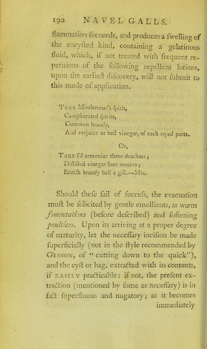 animation fucceeds, and produces a fwelling of eucyfted kind, containing' a gelatinous fluid, winch, if not treated with frequent re- petitions of the following repellent lotions, upon the earlieft difcovery, will not fubmit to this mode of application. Take Mindererus’s fpirit. Camphorated fpirits, Common brandy, And verjuice or belt vinegar, of each equal parts. Or, Take fal armoniac three drachms; Diddled vinegar four ounces ; Britifh brandy half a gill.—Mix. # • ■ f J Should thefe fail of fuccefs, the evacuation muil be iolicited by gentle emollients, as warm fomentations (before deferibed) and foftening poultices. Upon its arriving at a proper degree of maturity, let the neceflary incihon be made fuperficially (not in the flyle recommended by Gibson, of “ cutting down to the quick”), and the cyfl or bag, extracted with its contents, if easily practicable: if not, the prefen t ex- traction (mentioned by fome as necefiary) is in fact fuperfiuous and nugatory j as it becomes immediately