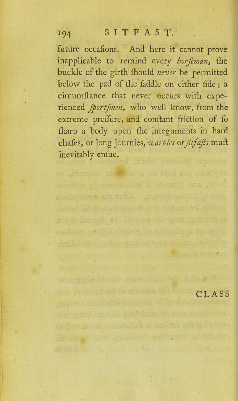 future occafions. And here it cannot prove inapplicable to remind every horfeman, the buckle of the girth ihould never be permitted below the pad of the faddle on either fide; a circumftance that never occurs with expe- rienced fportfmen, who well know, from the extreme preffure, and conflant fridtion of fo fharp a body upon the integuments in hard chafes, or long journies, warbles otjitfajls mull inevitably enfue. CLASS