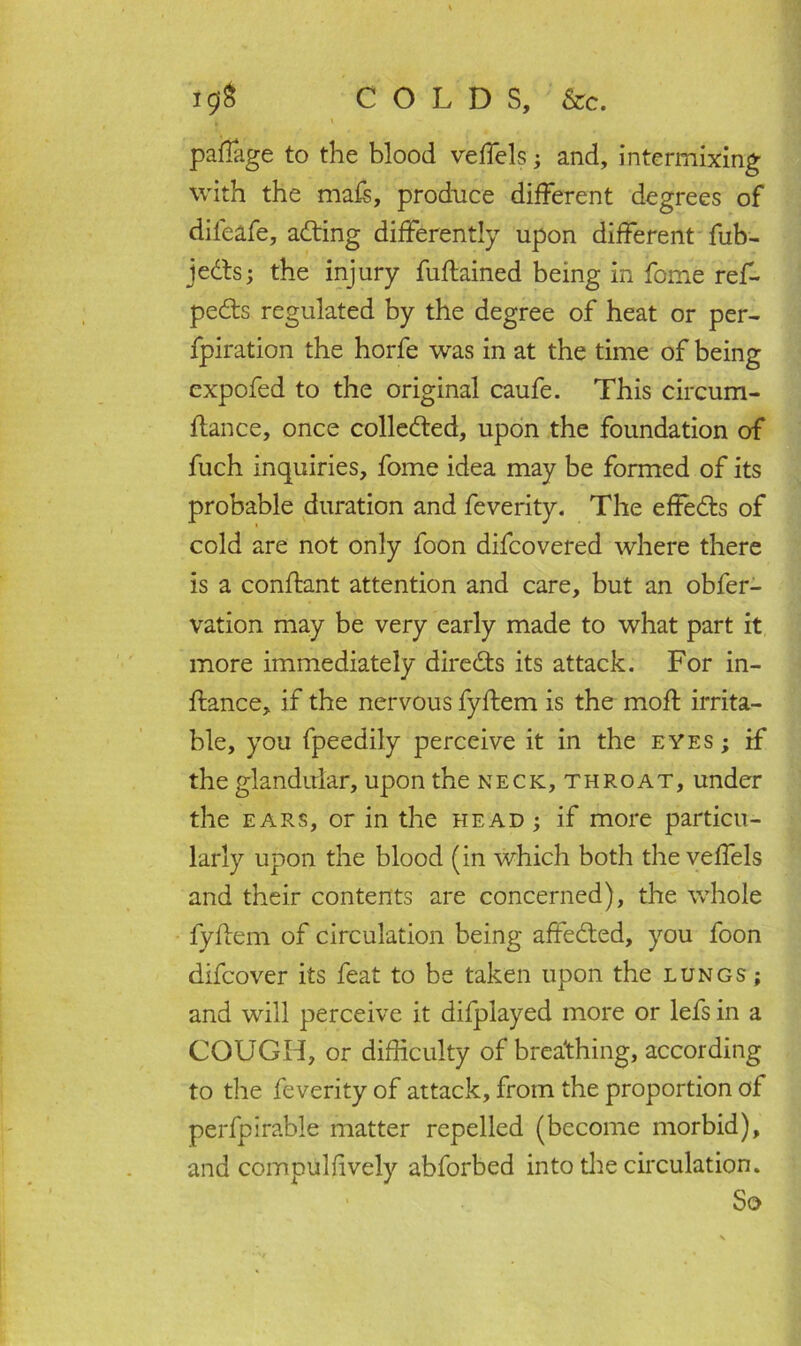 i$f& COLDS, &c. paflage to the blood veffels; and, intermixing with the mafs, produce different degrees of difeafe, acting differently upon different fub- jedts; the injury fuftained being in fome ref- pedts regulated by the degree of heat or per- foration the horfe was in at the time of being cxpofed to the original caufe. This circum- ftance, once colledted, upon the foundation of fuch inquiries, fome idea may be formed of its probable duration and feverity. The effedts of cold are not only foon difcovered where there is a conftant attention and care, but an obfer- vation may be very early made to what part it more immediately diredts its attack. For in- ftance, if the nervous fyflem is the moil irrita- ble, you fpeedily perceive it in the eyes ; if the glandular, upon the neck, throat, under the ears, or in the head ; if more particu- larly upon the blood (in which both the veffels and their contents are concerned), the whole fyftem of circulation being affedted, you foon difcover its feat to be taken upon the lungs ; and will perceive it difplayed more or lefs in a COUGH, or difficulty of breathing, according to the feverity of attack, from the proportion of perfpirable matter repelled (become morbid), and compulfively abforbed into the circulation. So