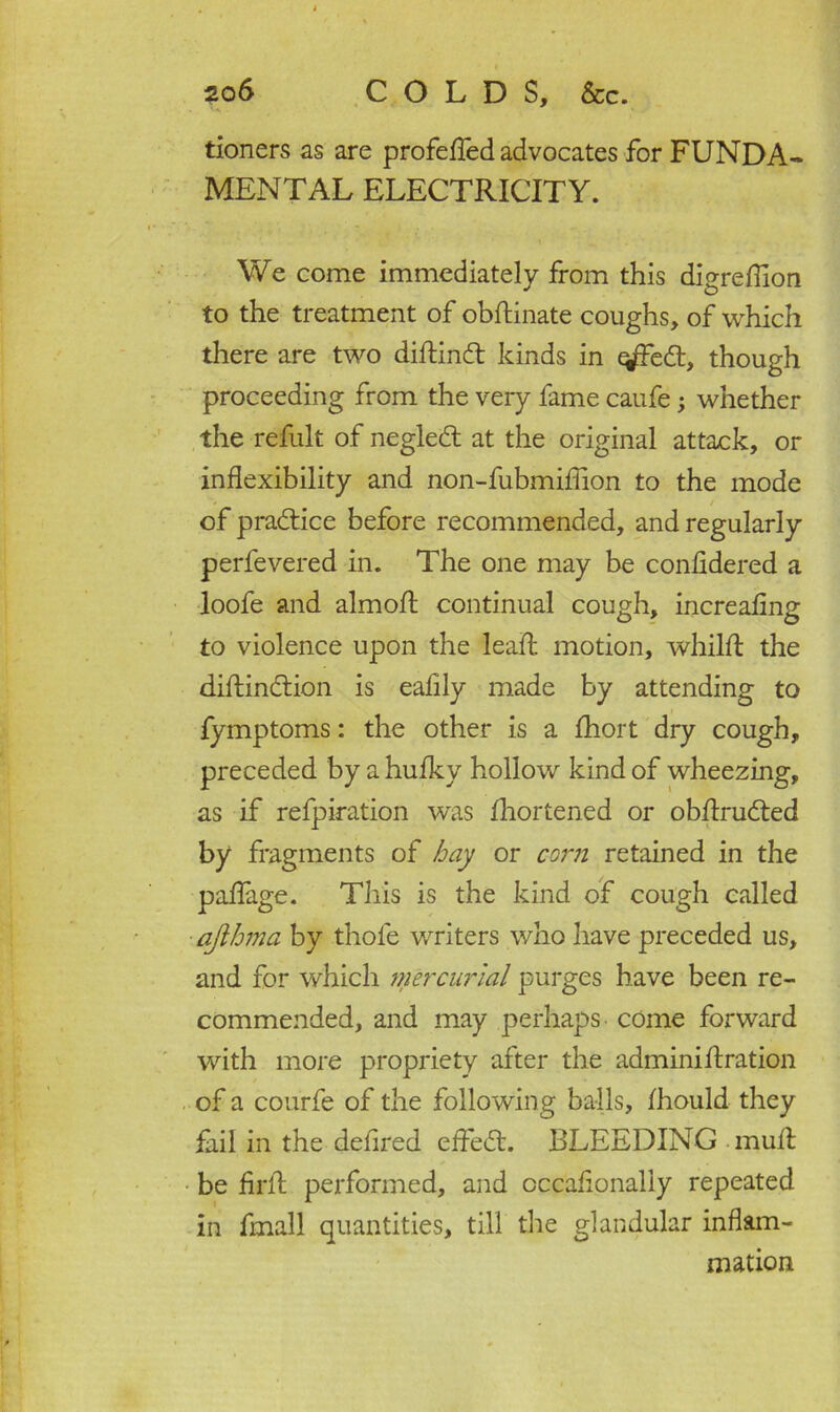 tioners as are profefled advocates for FUNDA- MENTAL ELECTRICITY. We come immediately from this digreflion to the treatment of obftinate coughs, of which there are two diftindt kinds in ^Fedt, though proceeding from the very fame caufe; whether the refult of negledt at the original attack, or inflexibility and non-fubmiflion to the mode of pradtice before recommended, and regularly perfevered in. The one may be confidered a loofe and almofl: continual cough, increaflng to violence upon the leait motion, whilfl; the diftindtion is eaflly made by attending to fymptoms: the other is a fhort dry cough, preceded by a hufky hollow kind of wheezing, as if refpiration was Shortened or obflrudted by fragments of hay or corn retained in the paflage. This is the kind of cough called ajthma by thole writers who have preceded us, and for which mercurial purges have been re- commended, and may perhaps come forward with more propriety after the adminifixation of a courfe of the following balls, Ihould they fail in the defired effedt. BLEEDING mull; be Arif performed, and cccaflonaliy repeated in fmall quantities, till the glandular inflam- mation