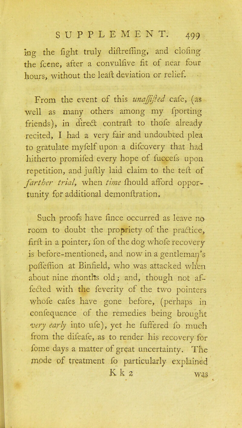 \ SUPPLEMENT. 499 log the fight truly diftrefling, and clofing the fcene, after a convulfive fit of near four hours, without the leaf; deviation or relief. From the event of this unajjijfed cafe, (as well as many others among my fporting friends), in diredt contrail: to thofe already recited, I had a very fair and undoubted plea to gratulate myfelf upon a difcovery that had hitherto promifed every hope of fuccefs upon repetition, and juilly laid claim to the teil of farther trial, when time iliould afford oppor- tunity fpr additional demonilration. Such proofs have fince occurred as leave no room to doubt the propriety of the practice, firit in a pointer, fon of the dog whofe recovery is before-mentioned, and now in a gentleman’s poffeffion at Binfield, who was attacked when about nine months old; and, though not af- fedted with the feverity of the two pointers whofe cafes have gone before, (perhaps in confequence of the remedies being brought 'very early into ufe), yet he buffered fo much from the difeafe, as to render his recovery for fome days a matter of great uncertainty. The mpde of treatment fo particularly explained K k 2 was