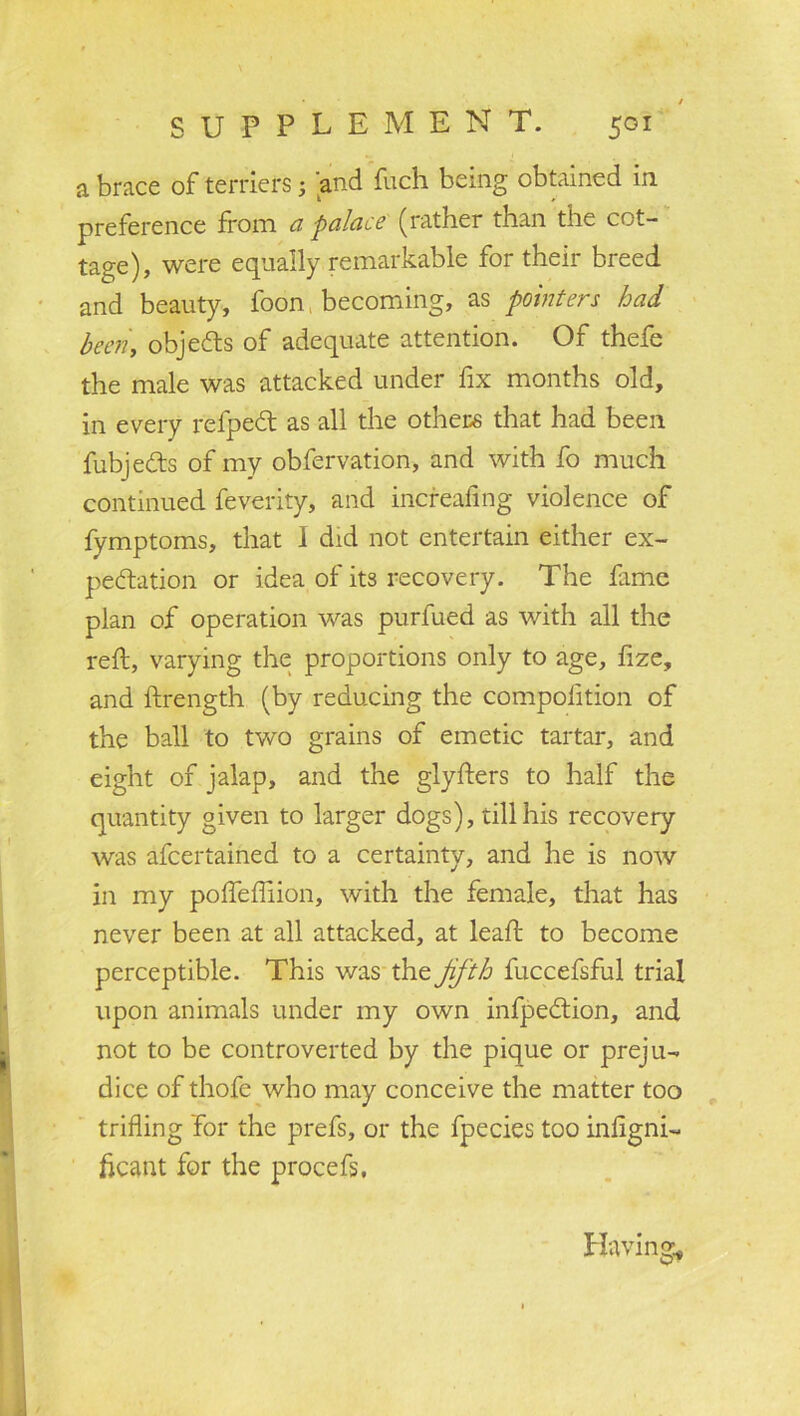 a brace of terriers; and fuch being obtained in preference from a palace (rather than the cot- tage), were equally remarkable for their breed and beauty, foon becoming, as pointers bad been, objects of adequate attention. Of thefe the male was attacked under fix months old, in every refpeCt as all the others that had been fubje&s of my obfervation, and with fo much continued feverity, and increafing violence of fymptoms, that I did not entertain either ex- pectation or idea of its recovery. The lame plan of operation was purfued as with all the reft, varying the proportions only to age, fize, and ftrength (by reducing the compolition of the ball to two grains of emetic tartar, and eight of jalap, and the glyfters to half the quantity given to larger dogs), till his recovery was afcertained to a certainty, and he is now in my poftefliion, with the female, that has never been at all attacked, at leaft to become perceptible. This was the Jifth fuccefsful trial upon animals under my own infpedlion, and not to be controverted by the pique or preju- dice of thofe who may conceive the matter too trifling for the prefs, or the fpecies too inligni- ficant for the procefs. Having*