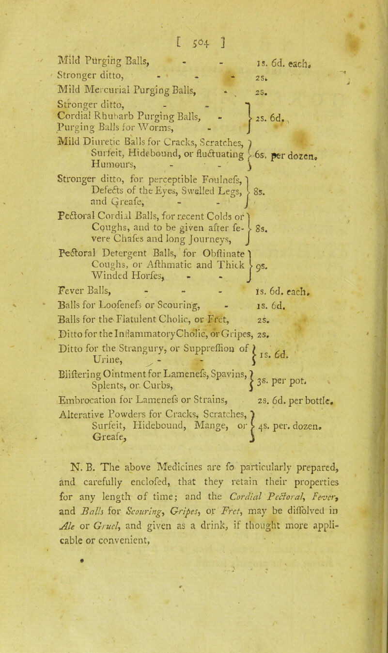J s. 6d. each. 2S» 2S. 2S. 6d. 8 s. 8s. Mild Purging Balls, Stronger ditto, Mild Mercurial Purging Balls, Stronger ditto, Cordial Rhubarb Purging Balls, Purging Balls for Worms, Mild Diuretic Balls for Cracks, Scratches, 7 Surfeit, Hidebound, or fluctuating { 6s, per dozen Humours, - - y Stronger ditto, for perceptible Foulnefs, Defeats of the Eyes, Swelled Legs, and Greafe, Pcftoral Cordi.tl Balls, for recent Colds or Coughs, and to be given after fe- vere Chafes and long journeys, PeCtornl Detergent Balls, for Ohflinate ] Coughs, or Afthmatic and Thick i os. Winded Horfes, - - 1 Fever Balls, - Balls for Loofenefs or Scouring, Balls for the Flatulent Cholic, or Fret, Ditto for the I ndammatory Cholic, dr Gripes, zs. Ditto for the Strangury, or Suppreffion of ) ,, Urine, ‘ }IS* 6d* Biiftering Ointment for Lamenefs, Spavins, 7 Splents, or. Curbs, $ ^S' Embrocation for Lamenefs or Strains, 2s. 6d. per bottle. Alterative Powders for Cracks, Scratches, Surfeit, Hidebound, Mange, or £ 4s. per. dozen. Greafe- j is. 6d. each, is. 6d. 2S. N. B. The above Medicines are fo particularly prepared, and carefully enclofed, that they retain their properties for any length of time; and the Cordial Pectoral, Fever, and Palls for Scouring, Gripes, or Fret, may be diflolved in Ale or Gruel, and given as a drink, if thought more appli- cable or convenient, ' .