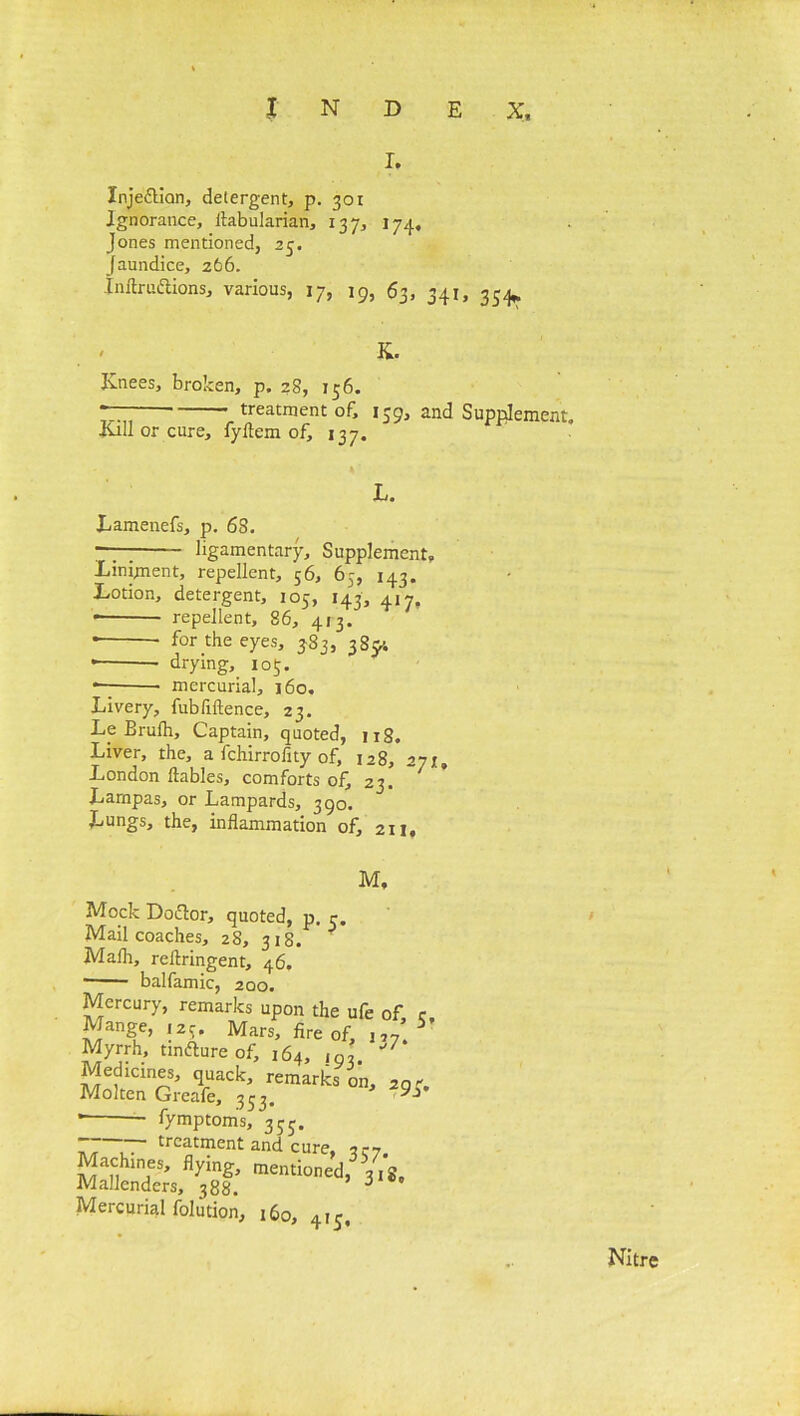 i. Xnje&ian, detergent, p. 301 Ignorance, ftabularian, 137, 174, Jones mentioned, 25. Jaundice, 266. Inftru&ions, various, 17, 19, 63, 341, 3^ K. Knees, broken, p. 28, 156. treatment of, 139, and Supplement, •Kill or cure, fyflem of, 137. L. Lamenefs, p. 6S. — ligamentary. Supplement, Liniment, repellent, 56, 65, 143. Lotion, detergent, 105, 143, 417, * repellent, 86, 413. * the eyes, 383, 38y. * * drying, 103. — mercurial, 160, Livery, fubfiftence, 23. Le Erulh, Captain, quoted, 118. Liver, the, a fchirrofity of, 128, 27;, London ftables, comforts of, 23. Larnpas, or Lampards, 390. Lungs, the, inflammation of, 211, M. Mock Doftor, quoted, p. c. Mail coaches, 28, 318. ? Mafli, reflringent, 46. ■ balfamic, 200. Mercury, remarks upon the ufe of Mange, 125, Mars, fire of, „7* Myrrh, tmfture of, 164, ,93. Medicines, quack, remarks on, 20 Molten Greafe, 333. ' fymptoms, 333. 77 77” treatment and cure, -izn. Machines, flying, mentioned, 318, Mallenders, 388. 6 Mercurial foliition, 160, 413, / Nitre