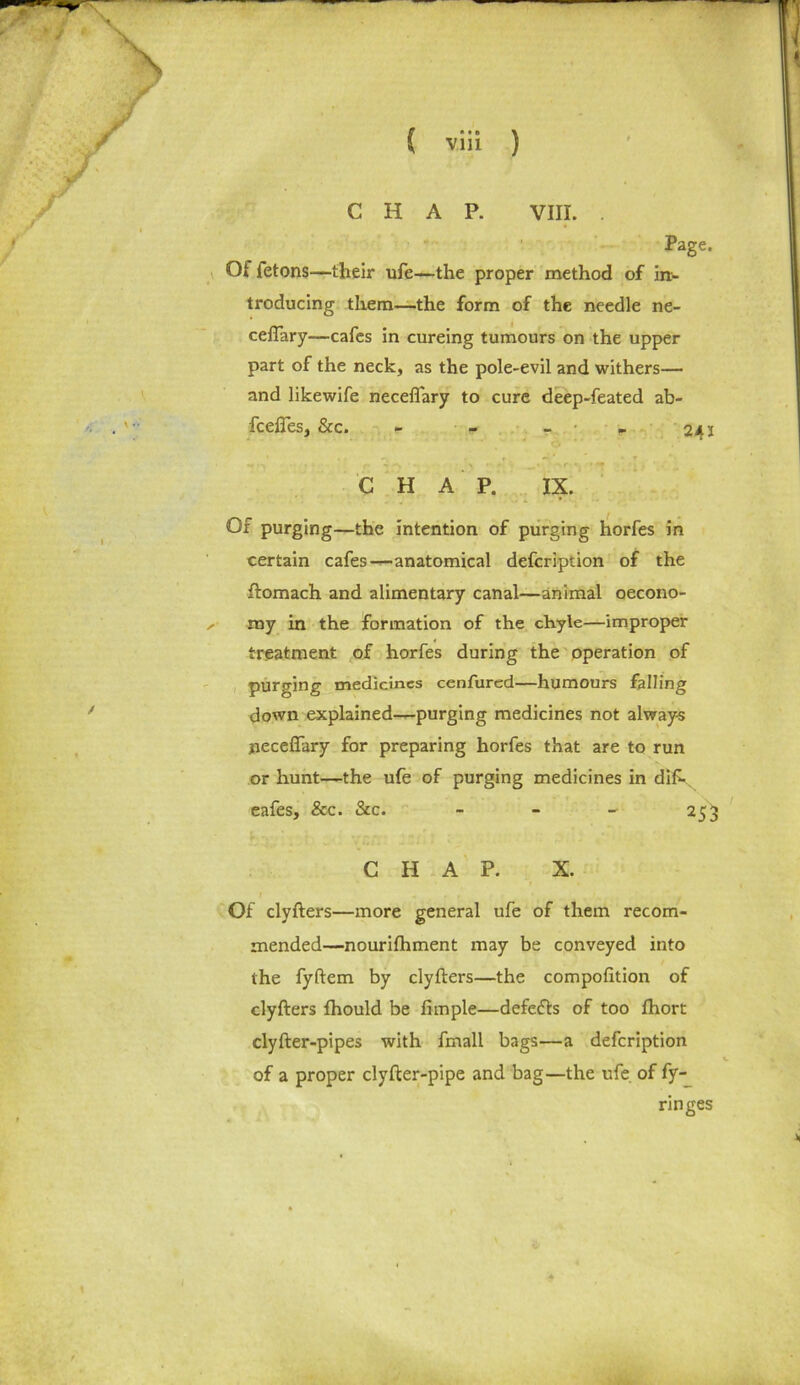 CHAP. VIII. . Page. Of fetons—their ufe—the proper method of in- troducing them—the form of the needle ne- ceftary—cafes in cureing tumours on the upper part of the neck, as the pole-evil and withers— and likewife neceflary to cure deep-feated ab- fceftes, &c. - - - 24 2 C H A P. IX. Of purging—the intention of purging horfes in certain cafes—-anatomical defcription of the ftomach and alimentary canal—animal oecono- ^ my in the formation of the chyle—improper treatment of horfes during the operation of purging medicines cenfured—humours falling down explained—purging medicines not always neceffary for preparing horfes that are to run or hunt—the ufe of purging medicines in dif-x eafes, &c. See. - 253 CHAP. X. Of clyfters—more general ufe of them recom- mended—nourifhment may be conveyed into the fyftem by clyfters—the compofttion of clyfters fhould be fimple—defefts of too fhort clyfter-pipes with fmall bags—a defcription of a proper clyfter-pipe and bag—the ufe. of fy-_ ringes